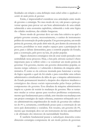 Modos petistas de governar



ficuldades em relação a uma definição mais cabal sobre o significado e o
caráter do modo petista de governar.
       Então, é imprescindível considerar essa articulação entre modo
de governo e estratégia. No meu modo de ver, vale pouco a pena go-
vernar apenas para provar ser um bom administrador de uma cidade
submetida a uma economia capitalista, submetida a toda uma lógica
das cidades modernas, das cidades burguesas.
       Nosso modo de governar deve ser uma luta coletiva na qual o
próprio governo assume, necessariamente, o caráter de instrumento
político de construção do poder popular. Um governo petista, um modo
petista de governar, não pode abrir mão de, por dentro da estrutura do
governo, possibilitar os mais amplos espaços para a participação do
povo, para o debate democrático, para o controle popular do Estado,
para a construção, pelo povo na luta, do poder popular.
       Alguns elementos estratégicos têm de estar sendo pensados com
centralidade nesse processo. Hoje, a luta pela soberania nacional é chave
importante para se refletir sobre e se constituir um modo petista de
governar. Um governo, mesmo um governo democrático-popular, ao
mesmo tempo submete e é submetido à dinâmica da máquina admi-
nistrativa. É como se ela estivesse montada para funcionar a serviço
da lógica segundo a qual ela foi criada e para consolidar uma cultura
administrativa cristalizadora da idéia de que a máquina administrativa
do Estado permanecerá imutável a despeito dos objetivos imediatos e
estratégicos das classes sociais representadas pelas forças políticas
componentes do governo. Essa ditadura da máquina administrativa
impõe-se a ponto de resistir às mudanças de governo. Mas se tentar-
mos mudar as coisas apenas para resolver problemas conjunturais,
mesmo que fundamentais para a cidade, sem vincular essa mudança com
um projeto estratégico de nação soberana, estaremos reforçando um ví-
cio administrativista empobrecedor do modo de governar dos militan-
tes do PT e, certamente, contribuindo pouco para a construção de um
novo país democrático e socialista. Em resumo, um governo do PT,
mesmo que municipal, deve ser um instrumento da luta antineoliberal
e de afirmação dos interesses da nacionalidade brasileira.
       É também fundamental pautar a radicalização democrática como
dimensão estratégica componente de um modo petista de governar.

                                                                          31
 
