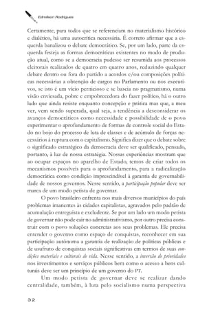 Edmilson Rodrigues



Certamente, para todos que se referenciam no materialismo histórico
e dialético, há uma autocrítica necessária. É correto afirmar que a es-
querda banalizou o debate democrático. Se, por um lado, parte da es-
querda festeja as formas democráticas existentes no modo de produ-
ção atual, como se a democracia pudesse ser resumida aos processos
eleitorais realizados de quatro em quatro anos, reduzindo qualquer
debate dentro ou fora do partido a acordos e/ou composições políti-
cas necessárias a obtenção de cargos no Parlamento ou nos executi-
vos, se isto é um vício pernicioso e se baseia no pragmatismo, numa
visão enviesada, pobre e empobrecedora do fazer político, há o outro
lado que ainda resiste enquanto concepção e prática mas que, a meu
ver, vem sendo superada, qual seja, a tendência a desconsiderar os
avanços democráticos como necessidade e possibilidade de o povo
experimentar o aprofundamento de formas de controle social do Esta-
do no bojo do processo de luta de classes e de acúmulo de forças ne-
cessários à ruptura com o capitalismo. Significa dizer que o debate sobre
o significado estratégico da democracia deve ser qualificado, pensado,
portanto, à luz de nossa estratégia. Nossas experiências mostram que
ao ocupar espaços no aparelho de Estado, temos de criar todos os
mecanismos possíveis para o aprofundamento, para a radicalização
democrática como condição imprescindível à garantia de governabili-
dade de nossos governos. Nesse sentido, a participação popular deve ser
marca de um modo petista de governar.
       O povo brasileiro enfrenta nos mais diversos municípios do país
problemas imanentes às cidades capitalistas, agravados pelo padrão de
acumulação entreguista e excludente. Se por um lado um modo petista
de governar não pode cair no administrativismo, por outro precisa cons-
truir com o povo soluções concretas aos seus problemas. Ele precisa
entender o governo como espaço de conquistas, reconhecer em sua
participação autônoma a garantia de realização de políticas públicas e
de usufruto de conquistas sociais significativas em termos de suas con-
dições materiais e culturais de vida. Nesse sentido, a inversão de prioridades
nos investimentos e serviços públicos bem como o acesso a bens cul-
turais deve ser um princípio de um governo do PT.
       Um modo petista de governar deve se realizar dando
centralidade, também, à luta pelo socialismo numa perspectiva

32
 