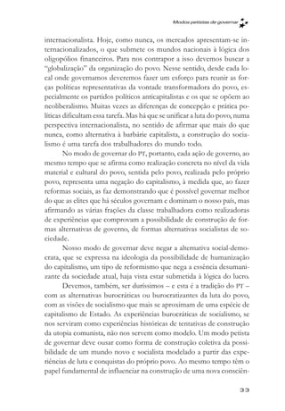 Modos petistas de governar



internacionalista. Hoje, como nunca, os mercados apresentam-se in-
ternacionalizados, o que submete os mundos nacionais à lógica dos
oligopólios financeiros. Para nos contrapor a isso devemos buscar a
“globalização” da organização do povo. Nesse sentido, desde cada lo-
cal onde governamos deveremos fazer um esforço para reunir as for-
ças políticas representativas da vontade transformadora do povo, es-
pecialmente os partidos políticos anticapitalistas e os que se opõem ao
neoliberalismo. Muitas vezes as diferenças de concepção e prática po-
líticas dificultam essa tarefa. Mas há que se unificar a luta do povo, numa
perspectiva internacionalista, no sentido de afirmar que mais do que
nunca, como alternativa à barbárie capitalista, a construção do socia-
lismo é uma tarefa dos trabalhadores do mundo todo.
        No modo de governar do PT, portanto, cada ação de governo, ao
mesmo tempo que se afirma como realização concreta no nível da vida
material e cultural do povo, sentida pelo povo, realizada pelo próprio
povo, representa uma negação do capitalismo, à medida que, ao fazer
reformas sociais, as faz demonstrando que é possível governar melhor
do que as elites que há séculos governam e dominam o nosso país, mas
afirmando as várias frações da classe trabalhadora como realizadoras
de experiências que comprovam a possibilidade de construção de for-
mas alternativas de governo, de formas alternativas socialistas de so-
ciedade.
        Nosso modo de governar deve negar a alternativa social-demo-
crata, que se expressa na ideologia da possibilidade de humanização
do capitalismo, um tipo de reformismo que nega a essência desumani-
zante da sociedade atual, haja vista estar submetida à lógica do lucro.
        Devemos, também, ser duríssimos – e esta é a tradição do PT –
com as alternativas burocráticas ou burocratizantes da luta do povo,
com as visões de socialismo que mais se aproximam de uma espécie de
capitalismo de Estado. As experiências burocráticas de socialismo, se
nos serviram como experiências históricas de tentativas de construção
da utopia comunista, não nos servem como modelo. Um modo petista
de governar deve ousar como forma de construção coletiva da possi-
bilidade de um mundo novo e socialista modelado a partir das expe-
riências de luta e conquistas do próprio povo. Ao mesmo tempo têm o
papel fundamental de influenciar na construção de uma nova consciên-

                                                                           33
 