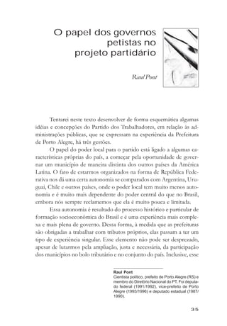 O papel dos governos petistas no projeto partidário



       O papel dos governos
                  petistas no
           projeto partidário

                                             Raul Pont




       Tentarei neste texto desenvolver de forma esquemática algumas
idéias e concepções do Partido dos Trabalhadores, em relação às ad-
ministrações públicas, que se expressam na experiência da Prefeitura
de Porto Alegre, há três gestões.
       O papel do poder local para o partido está ligado a algumas ca-
racterísticas próprias do país, a começar pela oportunidade de gover-
nar um município de maneira distinta dos outros países da América
Latina. O fato de estarmos organizados na forma de República Fede-
rativa nos dá uma certa autonomia se comparados com Argentina, Uru-
guai, Chile e outros países, onde o poder local tem muito menos auto-
nomia e é muito mais dependente do poder central do que no Brasil,
embora nós sempre reclamemos que ela é muito pouca e limitada.
       Essa autonomia é resultado do processo histórico e particular de
formação socioeconômica do Brasil e é uma experiência mais comple-
xa e mais plena de governo. Dessa forma, à medida que as prefeituras
são obrigadas a trabalhar com tributos próprios, elas passam a ter um
tipo de experiência singular. Esse elemento não pode ser desprezado,
apesar de lutarmos pela ampliação, justa e necessária, da participação
dos municípios no bolo tributário e no conjunto do país. Inclusive, esse

                                   Raul Pont
                                   Cientista político, prefeito de Porto Alegre (RS) e
                                   membro do Diretório Nacional do PT. Foi deputa-
                                   do federal (1991/1992), vice-prefeito de Porto
                                   Alegre (1993/1996) e deputado estadual (1987/
                                   1990).


                                                                                 35
 