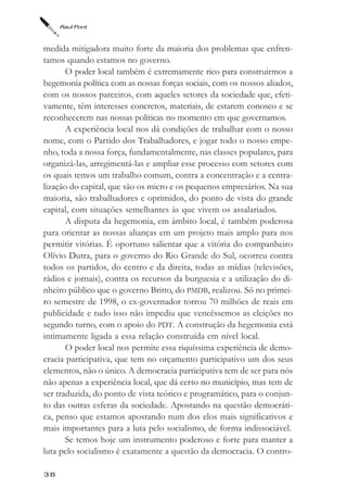 Raul Pont



medida mitigadora muito forte da maioria dos problemas que enfren-
tamos quando estamos no governo.
       O poder local também é extremamente rico para construirmos a
hegemonia política com as nossas forças sociais, com os nossos aliados,
com os nossos parceiros, com aqueles setores da sociedade que, efeti-
vamente, têm interesses concretos, materiais, de estarem conosco e se
reconhecerem nas nossas políticas no momento em que governamos.
       A experiência local nos dá condições de trabalhar com o nosso
nome, com o Partido dos Trabalhadores, e jogar todo o nosso empe-
nho, toda a nossa força, fundamentalmente, nas classes populares, para
organizá-las, arregimentá-las e ampliar esse processo com setores com
os quais temos um trabalho comum, contra a concentração e a centra-
lização do capital, que são os micro e os pequenos empresários. Na sua
maioria, são trabalhadores e oprimidos, do ponto de vista do grande
capital, com situações semelhantes às que vivem os assalariados.
       A disputa da hegemonia, em âmbito local, é também poderosa
para orientar as nossas alianças em um projeto mais amplo para nos
permitir vitórias. É oportuno salientar que a vitória do companheiro
Olívio Dutra, para o governo do Rio Grande do Sul, ocorreu contra
todos os partidos, do centro e da direita, todas as mídias (televisões,
rádios e jornais), contra os recursos da burguesia e a utilização do di-
nheiro público que o governo Britto, do PMDB, realizou. Só no primei-
ro semestre de 1998, o ex-governador torrou 70 milhões de reais em
publicidade e tudo isso não impediu que vencêssemos as eleições no
segundo turno, com o apoio do PDT. A construção da hegemonia está
intimamente ligada a essa relação construída em nível local.
       O poder local nos permite essa riquíssima experiência de demo-
cracia participativa, que tem no orçamento participativo um dos seus
elementos, não o único. A democracia participativa tem de ser para nós
não apenas a experiência local, que dá certo no município, mas tem de
ser traduzida, do ponto de vista teórico e programático, para o conjun-
to das outras esferas da sociedade. Apostando na questão democráti-
ca, penso que estamos apostando num dos elos mais significativos e
mais importantes para a luta pelo socialismo, de forma indissociável.
       Se temos hoje um instrumento poderoso e forte para manter a
luta pelo socialismo é exatamente a questão da democracia. O contro-

38
 