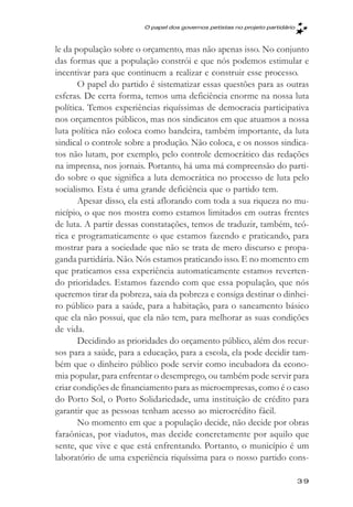 O papel dos governos petistas no projeto partidário



le da população sobre o orçamento, mas não apenas isso. No conjunto
das formas que a população constrói e que nós podemos estimular e
incentivar para que continuem a realizar e construir esse processo.
       O papel do partido é sistematizar essas questões para as outras
esferas. De certa forma, temos uma deficiência enorme na nossa luta
política. Temos experiências riquíssimas de democracia participativa
nos orçamentos públicos, mas nos sindicatos em que atuamos a nossa
luta política não coloca como bandeira, também importante, da luta
sindical o controle sobre a produção. Não coloca, e os nossos sindica-
tos não lutam, por exemplo, pelo controle democrático das redações
na imprensa, nos jornais. Portanto, há uma má compreensão do parti-
do sobre o que significa a luta democrática no processo de luta pelo
socialismo. Esta é uma grande deficiência que o partido tem.
       Apesar disso, ela está aflorando com toda a sua riqueza no mu-
nicípio, o que nos mostra como estamos limitados em outras frentes
de luta. A partir dessas constatações, temos de traduzir, também, teó-
rica e programaticamente o que estamos fazendo e praticando, para
mostrar para a sociedade que não se trata de mero discurso e propa-
ganda partidária. Não. Nós estamos praticando isso. E no momento em
que praticamos essa experiência automaticamente estamos reverten-
do prioridades. Estamos fazendo com que essa população, que nós
queremos tirar da pobreza, saia da pobreza e consiga destinar o dinhei-
ro público para a saúde, para a habitação, para o saneamento básico
que ela não possui, que ela não tem, para melhorar as suas condições
de vida.
       Decidindo as prioridades do orçamento público, além dos recur-
sos para a saúde, para a educação, para a escola, ela pode decidir tam-
bém que o dinheiro público pode servir como incubadora da econo-
mia popular, para enfrentar o desemprego, ou também pode servir para
criar condições de financiamento para as microempresas, como é o caso
do Porto Sol, o Porto Solidariedade, uma instituição de crédito para
garantir que as pessoas tenham acesso ao microcrédito fácil.
       No momento em que a população decide, não decide por obras
faraônicas, por viadutos, mas decide concretamente por aquilo que
sente, que vive e que está enfrentando. Portanto, o município é um
laboratório de uma experiência riquíssima para o nosso partido cons-

                                                                              39
 