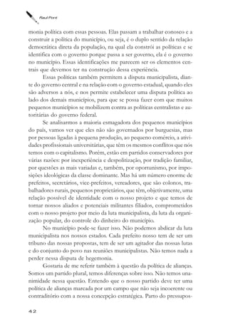 Raul Pont



monia política com essas pessoas. Elas passam a trabalhar conosco e a
construir a política do município, ou seja, é o duplo sentido da relação
democrática direta da população, na qual ela constrói as políticas e se
identifica com o governo porque passa a ser governo, ela é o governo
no município. Essas identificações me parecem ser os elementos cen-
trais que devemos ter na construção dessa experiência.
       Essas políticas também permitem a disputa municipalista, dian-
te do governo central e na relação com o governo estadual, quando eles
são adversos a nós, e nos permite estabelecer uma disputa política ao
lado dos demais municípios, para que se possa fazer com que muitos
pequenos municípios se mobilizem contra as políticas centralistas e au-
toritárias do governo federal.
       Se analisarmos a maioria esmagadora dos pequenos municípios
do país, vamos ver que eles não são governados por burguesias, mas
por pessoas ligadas à pequena produção, ao pequeno comércio, a ativi-
dades profissionais universitárias, que têm os mesmos conflitos que nós
temos com o capitalismo. Porém, estão em partidos conservadores por
várias razões: por inexperiência e despolitização, por tradição familiar,
por questões as mais variadas e, também, por oportunismo, por impo-
sições ideológicas da classe dominante. Mas há um número enorme de
prefeitos, secretários, vice-prefeitos, vereadores, que são colonos, tra-
balhadores rurais, pequenos proprietários, que têm, objetivamente, uma
relação possível de identidade com o nosso projeto e que temos de
tornar nossos aliados e potenciais militantes filiados, comprometidos
com o nosso projeto por meio da luta municipalista, da luta da organi-
zação popular, do controle do dinheiro do município.
       No município pode-se fazer isso. Não podemos abdicar da luta
municipalista nos nossos estados. Cada prefeito nosso tem de ser um
tribuno das nossas propostas, tem de ser um agitador das nossas lutas
e do conjunto do povo nas reuniões municipalistas. Não temos nada a
perder nessa disputa de hegemonia.
       Gostaria de me referir também à questão da política de alianças.
Somos um partido plural, temos diferenças sobre isso. Não temos una-
nimidade nessa questão. Entendo que o nosso partido deve ter uma
política de alianças marcada por um campo que não seja incoerente ou
contraditório com a nossa concepção estratégica. Parto do pressupos-

42
 