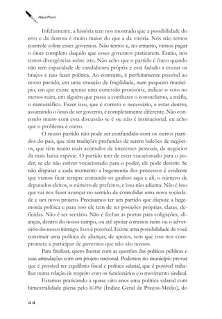 Raul Pont



       Infelizmente, a história tem nos mostrado que a possibilidade do
erro e da derrota é muito maior do que a da vitória. Nós não temos
controle sobre esses governos. Não temos e, no entanto, vamos pagar
o ônus completo daquilo que esses governos praticarem. Então, nós
temos divergências sobre isto. Não acho que o partido é fraco quando
não tem capacidade de candidatura própria e está fadado a cruzar os
braços e não fazer política. Ao contrário, é perfeitamente possível ao
nosso partido, em uma situação de fragilidade, num pequeno municí-
pio, em que existe apenas uma comissão provisória, indicar o voto no
menos ruim, em alguém que passa a combater o coronelismo, a máfia,
o narcotráfico. Fazer isso, que é correto e necessário, e estar dentro,
assumindo o ônus de ser governo, é completamente diferente. Não con-
cordo muito com essa discussão se é ou não é institucional, eu acho
que o problema é outro.
       O nosso partido não pode ser confundido com os outros parti-
dos do país, que têm tradições profundas de serem balcões de negóci-
os, que têm muito mais acúmulos de interesses pessoais, de negócios
da mais baixa espécie. O partido tem de estar vocacionado para o po-
der, se ele não estiver vocacionado para o poder, ele pode desistir. Se
não disputar a cada momento a hegemonia dos processos é evidente
que vamos ficar sempre contando os ganhos aqui e ali, o número de
deputados eleitos, o número de prefeitos, e isso não adianta. Não é isso
que vai nos fazer avançar no sentido de consolidar uma nova socieda-
de e um novo projeto. Precisamos ter um partido que dispute a hege-
monia política e para isso ele tem de ter posições próprias, claras, de-
finidas. Não é ser sectário. Não é fechar as portas para coligações, ali-
anças, dentro do nosso campo, ou até apoiar o menos ruim ou o adver-
sário do nosso inimigo. Isso é possível. Existe uma possibilidade de você
construir uma política de alianças, de apoios, sem que isso nos com-
prometa a participar de governos que não são nossos.
       Para finalizar, quero ilustrar com as questões das políticas públicas e
suas articulações com um projeto nacional. Podemos no município provar
que é possível ter equilíbrio fiscal e política salarial, que é possível traba-
lhar numa relação de respeito com os funcionários e o movimento sindical.
       Estamos praticando a quase oito anos uma política salarial com
bimestralidade plena pelo IGPM (Índice Geral de Preços-Médio), do

44
 