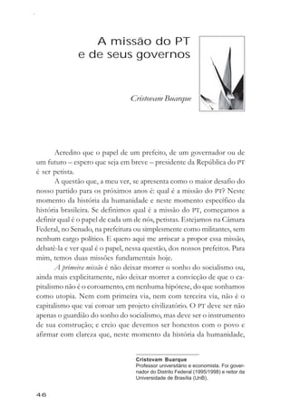 Cristovam Buarque



                  A missão do PT
               e de seus governos


                                Cristovam Buarque




       Acredito que o papel de um prefeito, de um governador ou de
um futuro – espero que seja em breve – presidente da República do PT
é ser petista.
       A questão que, a meu ver, se apresenta como o maior desafio do
nosso partido para os próximos anos é: qual é a missão do PT? Neste
momento da história da humanidade e neste momento específico da
história brasileira. Se definimos qual é a missão do PT, começamos a
definir qual é o papel de cada um de nós, petistas. Estejamos na Câmara
Federal, no Senado, na prefeitura ou simplesmente como militantes, sem
nenhum cargo político. E quero aqui me arriscar a propor essa missão,
debatê-la e ver qual é o papel, nessa questão, dos nossos prefeitos. Para
mim, temos duas missões fundamentais hoje.
       A primeira missão é não deixar morrer o sonho do socialismo ou,
ainda mais explicitamente, não deixar morrer a convicção de que o ca-
pitalismo não é o coroamento, em nenhuma hipótese, do que sonhamos
como utopia. Nem com primeira via, nem com terceira via, não é o
capitalismo que vai coroar um projeto civilizatório. O PT deve ser não
apenas o guardião do sonho do socialismo, mas deve ser o instrumento
de sua construção; e creio que devemos ser honestos com o povo e
afirmar com clareza que, neste momento da história da humanidade,


                                  Cristovam Buarque
                                  Professor universitário e economista. Foi gover-
                                  nador do Distrito Federal (1995/1998) e reitor da
                                  Universidade de Brasília (UnB).


46
 