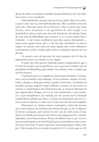 A missăo do PT e de seus governos



diante de todas as mutações ocorridas inesperadamente, nós não sabe-
mos como é esse socialismo.
       Individualmente, até que cada um de nós pode saber (eu confes-
so que o meu não sei, nem individualmente). Mas o partido como um
todo, não. Acho que temos de ser honestos e dizer ao povo que nossa
missão, neste momento, é ser guardiões de uma utopia e ser
formuladores dessa utopia que não está claramente desenhada, diante
de uma série de dificuldades que vivemos. E se a nossa missão hoje é
formular – e não somos acadêmicos para ficar apenas formulando –,
temos uma segunda missão, que é a de, tão logo assumimos os nossos
cargos, ou mesmo sem estar em cargo algum, mas como militantes,
construirmos, senão a utopia, pelo menos os primeiros passos em sua
direção.
       Os quatro anos de governo de cada mandato do PT têm de
representar passos em direção a essa utopia.
       E quais são esses passos? Defendo quatro compromissos que o
PT tem de assumir, seja na prefeitura, seja no governo estadual, seja na
presidência da República, para iniciar essa marcha rumo à utopia que
um dia teremos.
       O primeiro passo é completar a democracia brasileira. Começa-
mos a nossa marcha numa ditadura. Nosso primeiro objetivo foi der-
rubar a ditadura e lutar para tomar o poder e construir o socialismo de
imediato, porque naquele tempo tínhamos certezas. Já não temos as
certezas e conquistamos uma democracia que se mostrou diferente do
que esperávamos. Porque, em vez de uma democracia, o que aconte-
ceu é que mergulhamos, na verdade, em um sistema novo, chamado
neoliberalismo global, que não é o mesmo da democracia que nós vo-
tamos para conquistar, é outra coisa. E por isso ela não está completa.
       Precisamos ter vacinas contra a corrupção e temos de mostrar
que somos capazes de construir um sistema em que, se não é impossí-
vel haver corrupção, pelo menos ela não seja tão fácil como é hoje.
Temos de definir uma maneira de termos uma imprensa livre, sem ma-
nipulação, como hoje acontece. Temos de definir como é que vai ser o
governo participativo em nível federal, pois já mostramos como é pos-
sível em nível local. E quero aqui fazer uma homenagem a Porto Ale-
gre. Todo mundo fala em muitas invenções do PT; eu acho que se o PT

                                                                          47
 