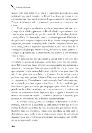 Cristovam Buarque



tivesse feito uma única coisa, que é o orçamento participativo, teria
justificado seu papel histórico no Brasil. E de todas as nossas inven-
ções nenhuma é mais transformadora do que o orçamento participativo.
Porque ele influencia todo o governo. O mesmo ocorrerá em nível na-
cional.
       Então, o primeiro objetivo imediato é completar a democracia.
O segundo é abolir a pobreza no Brasil, abolir a apartação em que
vivemos, esse apartheid social que foi construído. Eu não disse diminuir
a desigualdade. Eu falo acabar com o quadro de pobreza. Diminuir a
desigualdade é um processo posterior. Hoje, é fazer com que ninguém
seja pobre, que tenha educação, saúde, comida, transporte urbano, mo-
radia limpa, justiça e segurança equivalentes. E isso não é fácil de se
conseguir na lógica que prevalece hoje, inclusive no nosso partido. A
abolição da pobreza não é um problema econômico, é um problema
ético e social.
       Os economistas não aprendem a acabar com a pobreza, eles
aprendem é a aumentar a riqueza, e essas duas coisas não são sinôni-
mos. Talvez não haja maior erro hoje do que acreditar que aumentar a
riqueza é o mesmo que diminuir a pobreza. Já foi. Foi no tempo em
que a riqueza crescia para os lados, mas hoje ela cresce para cima. Ela
não é mais plana na sociedade, ela é cônica. Então, acabar com a
pobreza exige uma postura diferente. Exige uma maneira diferente de
ver os problemas. Chamo isso de uma feminização da ciência econômica,
no sentido de procurar respostas imediatas e não intermediadas por
investimento, por produção, por emprego e por salário. Resolver o
problema da pobreza é colocar as crianças na escola, é melhorar o
sistema de transporte urbano, implantar água e esgoto. E isso não é o
mesmo que aumentar a renda, o salário e a produção. A recessão gera
pobreza. O crescimento não a diminui, necessariamente.
       O terceiro objetivo, depois de completar a democracia e abolir a
pobreza, é melhorar a qualidade de vida, inclusive dos que não são
pobres. É elevar a qualidade de vida, inclusive dos que nem são traba-
lhadores, mas são brasileiros. Porque essa qualidade de vida vem se
degradando, e aqui também não é um problema apenas de aumento da
riqueza. Não é um problema de crescimento econômico, é um proble-
ma de reorganização social.

48
 