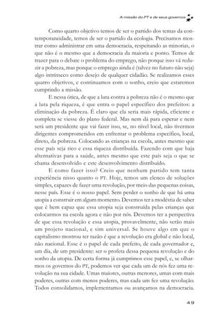 A missăo do PT e de seus governos



       Como quarto objetivo temos de ser o partido dos temas da con-
temporaneidade, temos de ser o partido da ecologia. Precisamos mos-
trar como administrar em uma democracia, respeitando as minorias, o
que não é o mesmo que a democracia da maioria e ponto. Temos de
trazer para o debate o problema do emprego, não porque isso vá redu-
zir a pobreza, mas porque o emprego ainda é (talvez no futuro não seja)
algo intrínseco como desejo de qualquer cidadão. Se realizamos esses
quatro objetivos, e continuamos com o sonho, creio que estaremos
cumprindo a missão.
       E nessa ótica, de que a luta contra a pobreza não é o mesmo que
a luta pela riqueza, é que entra o papel específico dos prefeitos: a
eliminação da pobreza. É claro que ela seria mais rápida, eficiente e
completa se viesse do plano federal. Mas nem dá para esperar e nem
será um presidente que vai fazer isso, se, no nível local, não tivermos
dirigentes comprometidos em enfrentar o problema específico, local,
direto, da pobreza. Colocando as crianças na escola, antes mesmo que
esse país seja rico e essa riqueza distribuída. Fazendo com que haja
alternativas para a saúde, antes mesmo que este país seja o que se
chama desenvolvido e este desenvolvimento distribuído.
       E como fazer isso? Creio que nenhum partido tem tanta
experiência nisso quanto o PT. Hoje, temos um elenco de soluções
simples, capazes de fazer uma revolução, por meio das pequenas coisas,
nesse país. Esse é o nosso papel. Sem perder o sonho de que há uma
utopia a construir em algum momento. Devemos ter a modéstia de saber
que é bem capaz que essa utopia seja construída pelas crianças que
colocarmos na escola agora e não por nós. Devemos ter a perspectiva
de que essa revolução e essa utopia, provavelmente, não serão mais
um projeto nacional, e sim universal. Se houve algo em que o
capitalismo mostrou ter razão é que a revolução era global e não local,
não nacional. Esse é o papel de cada prefeito, de cada governador e,
um dia, de um presidente: ser o profeta dessa pequena revolução e do
sonho da utopia. De certa forma já cumprimos esse papel, e, se olhar-
mos os governos do PT, podemos ver que cada um de nós fez uma re-
volução na sua cidade. Umas maiores, outras menores, umas com mais
poderes, outras com menos poderes, mas cada um fez uma revolução.
Todos consolidamos, implementamos ou avançamos na democracia.

                                                                         49
 
