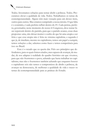 Cristovam Buarque



Todos. Inventamos soluções para tentar abolir a pobreza. Todos. Pro-
curamos elevar a qualidade de vida. Todos. Trabalhamos os temas da
contemporaneidade. Alguns têm mais vocação para um desses itens,
outros para outros. Mas estamos cumprindo a nossa missão. O que falta
é o contrário, é cada prefeito influir dentro do PT. Cada petista, prefei-
to, governador, neste momento do nosso II Congresso, deve tentar fa-
zer repercutir dentro do partido, para que o partido avance, essas duas
propostas: uma, não deixar morrer o sonho de que há uma utopia a ser
feita e que essa utopia não é feita no sistema capitalista; a segunda é
que já, de imediato, mesmo no capitalismo, temos um papel a cumprir,
temos soluções a dar, sabemos como fazer e temos competência para
isso no Brasil.
       Esse é o recado que eu queria dar. Fiéis aos princípios que de-
fendemos, para os quais fomos criados, mas capazes de avançar, de mu-
dar, de nos adaptar à realidade do quadro histórico em que vivemos,
para que não frustremos o povo, achando que basta trabalhar no capi-
talismo, mas não o frustremos também achando que enquanto houver
o capitalismo nós não temos o compromisso de abolir a pobreza, de
avançar na democracia, de melhorar a qualidade de vida e trazer os
temas da contemporaneidade para as práticas do Estado.




50
 