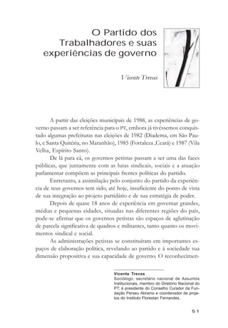 O Partido dos Trabalhadores e suas experięncias de governo



             O Partido dos
      Trabalhadores e suas
   experiências de governo

                                       Vicente Trevas




       A partir das eleições municipais de 1988, as experiências de go-
verno passam a ser referência para o PT, embora já tivéssemos conquis-
tado algumas prefeituras nas eleições de 1982 (Diadema, em São Pau-
lo, e Santa Quitéria, no Maranhão), 1985 (Fortaleza ,Ceará) e 1987 (Vila
Velha, Espírito Santo).
       De lá para cá, os governos petistas passam a ser uma das faces
públicas, que juntamente com as lutas sindicais, sociais e a atuação
parlamentar compõem as principais frentes políticas do partido.
       Entretanto, a assimilação pelo conjunto do partido da experiên-
cia de seus governos tem sido, até hoje, insuficiente do ponto de vista
de sua integração ao projeto partidário e de sua estratégia de poder.
       Depois de quase 18 anos de experiência em governar grandes,
médias e pequenas cidades, situadas nas diferentes regiões do país,
pode-se afirmar que os governos petistas são espaços de aglutinação
de parcela significativa de quadros e militantes, tanto quanto os movi-
mentos sindical e social.
       As administrações petistas se constituíram em importantes es-
paços de elaboração política, revelando ao partido e à sociedade sua
dimensão propositiva e sua capacidade de governo. O reconhecimen-

                                    Vicente Trevas
                                    Sociólogo, secretário nacional de Assuntos
                                    Institucionais, membro do Diretório Nacional do
                                    PT; é presidente do Conselho Curador da Fun-
                                    dação Perseu Abramo e coordenador de proje-
                                    tos do Instituto Florestan Fernandes.


                                                                              51
 