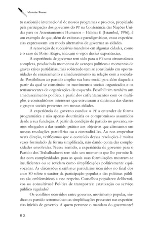 Vicente Trevas



to nacional e internacional de nossos programas e projetos, propiciado
pela participação dos governos do PT na Conferência das Nações Uni-
das para os Assentamentos Humanos – Habitat II (Istambul, 1996), é
um exemplo de que, além de exitosas e paradigmáticas, essas experiên-
cias expressavam um modo alternativo de governar as cidades.
       A renovação de sucessivos mandatos em algumas cidades, como
é o caso de Porto Alegre, indicam o vigor dessas experiências.
       A experiência de governar tem sido para o PT uma circunstância
complexa, produzindo momentos de avanços políticos e momentos de
graves crises partidárias, mas sobretudo tem se constituído em oportu-
nidades de enraizamento e amadurecimento na relação com a socieda-
de. Possibilitam ao partido ampliar sua base social para além daquela a
partir da qual se constituiu: os movimentos sociais organizados e os
remanescentes de organizações de esquerda. Possibilitam também um
amadurecimento político, a partir dos enfrentamentos com os múlti-
plos e contraditórios interesses que estruturam a dinâmica das classes
e grupos sociais presentes em nossas cidades.
       A experiência de governo conduz o PT a entender de forma
programática e não apenas doutrinária os compromissos assumidos
desde a sua fundação. A partir da condição de partido no governo, so-
mos obrigados a dar sentido prático aos objetivos que afirmamos em
nossas resoluções partidárias ou a contraditá-las. Ao nos empenhar
nesta direção, verificamos que o conteúdo dessas resoluções é muitas
vezes formulado de forma simplificada, não dando conta das comple-
xidades envolvidas. Nesse sentido, a experiência de governo para o
Partido dos Trabalhadores tem sido um momento que lhe permite li-
dar com complexidades para as quais suas formulações mostram-se
insuficientes ou se revelam como simplificações politicamente equi-
vocadas. As discussões e embates partidários ocorridos no final dos
anos 80 sobre o caráter da participação popular e das políticas públi-
cas são emblemáticos a esse respeito. Conselhos populares: deliberati-
vos ou consultivos? Política de transportes: estatização ou serviço
público regulado?
       Os conflitos ocorridos entre governo, movimento popular, sin-
dicato e partido testemunham as simplificações presentes nas experiên-
cias iniciais de governo. A quem pertence o mandato do governante?

52
 