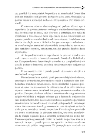 O Partido dos Trabalhadores e suas experięncias de governo



Ao partido? Ao mandatário? Ao partido e ao mandatário? Como lidar
com um mandato e um governo portadores dessa dupla vinculação? A
política salarial é a principal mediação entre governo e movimento sin-
dical?
       Como uma primeira observação geral, pode-se afirmar que a
experiência de governo para o PT o obriga a aprofundar o debate sobre
suas formulações políticas, seus objetivos e estratégia, sob pena de
inviabilizar a consolidação dessa experiência como concretização do
projeto partidário ou realizá-la de modo inconsistente. Estabelecer uma
efetiva vinculação entre a dinâmica dos governos que conduzimos e
as transformações estruturais da sociedade enunciadas no nosso pro-
jeto partidário constitui, certamente, um dos grandes desafios dessa
experiência.
       Ao longo desses anos, as experiências de governo têm determi-
nado em certa medida o desenvolvimento do Partido dos Trabalhado-
res. Compreender essa determinação em toda a sua complexidade é um
desafio político e intelectual que deve ser assumido pelo conjunto do
partido.
       O que acontece com o partido quando ele assume a direção e a
condução de um governo?
       Formado nas lutas sociais, participando e dirigindo sindicatos,
associações comunitárias, movimentos sociais e exercendo com com-
batividade mandatos parlamentares, nossos militantes e quadros polí-
ticos, de uma vivência comum da militância social, se diferenciam ao
depararem com a nova situação de integrar governos conduzidos pelo
partido. Uma parcela dessa militância transformada em governantes
adquire visibilidade e projeção públicas que a destaca do conjunto dos
seus companheiros. Isso não só desestabiliza os equilíbrios partidários
anteriormente formatados mas é vivenciado pela parcela do partido que
não se inseriu na estrutura de governo como uma situação de desigual-
dade que se estabelece no seio do partido. Essa situação é percebida
ora como esvaziamento da estrutura partidária, ora como transferên-
cia de energia e quadros para a dinâmica institucional, ora como des-
locamento para o governo do centro de decisão do partido. Vive-se a
sensação de que o partido passa a ser apêndice ou força subalterna
de sustentação política do governo. Tal percepção tem resultado em

                                                                              53
 