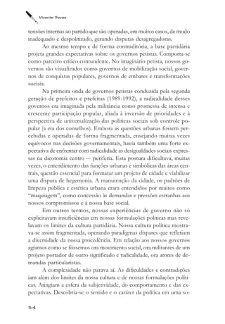 Vicente Trevas



tensões internas ao partido que são operadas, em muitos casos, de modo
inadequado e despolitizado, gerando disputas desagregadoras.
        Ao mesmo tempo e de forma contraditória, a base partidária
projeta grandes expectativas sobre os governos petistas. Comporta-se
como parceiro crítico contundente. No imaginário petista, nossos go-
vernos são visualizados como governos de mobilização social, gover-
nos de conquistas populares, governos de embates e transformações
sociais.
        Na primeira onda de governos petistas conduzida pela segunda
geração de prefeitos e prefeitas (1989-1992), a radicalidade desses
governos era imaginada pela militância como promessa de intensa e
crescente participação popular, aliada à inversão de prioridades e à
perspectiva de universalização das políticas sociais sob controle po-
pular (a era dos conselhos). Embora as questões urbanas fossem per-
cebidas e operadas de forma fragmentada, ensejando muitas vezes
equívocos nas decisões governamentais, havia também uma forte ex-
pectativa de enfrentar com radicalidade as desigualdades sociais expres-
sas na dicotomia centro –- periferia. Esta postura dificultava, muitas
vezes, o entendimento das funções urbanas e simbólicas das áreas cen-
trais, questão essencial para formatar um projeto de cidade e viabilizar
uma disputa de hegemonia. A manutenção da cidade, os padrões de
limpeza pública e estética urbana eram entendidos por muitos como
“maquiagem”, como concessão às demandas e pressões estranhas aos
nossos compromissos e à nossa base social.
        Em outros termos, nossas experiências de governo não só
explicitavam insuficiências em nossas formulações políticas mas reve-
lavam os limites da cultura partidária. Nossa cultura política mostra-
va-se assim fragmentada, operando paradigmas díspares que refletiam
a diversidade da nossa procedência. Em relação aos nossos governos
agíamos como se fôssemos ora movimento social, ora militantes de um
projeto portador de outro significado e radicalidade, ora atores de de-
mandas particularistas.
        A complexidade não parava aí. As dificuldades e contradições
iam além dos limites da nossa cultura e de nossas formulações políti-
cas. Atingiam a esfera da subjetividade, do comportamento e das ex-
pectativas. Descobria-se o sentido e o caráter da política em uma so-

54
 