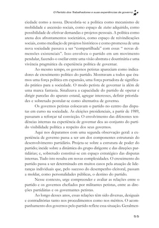 O Partido dos Trabalhadores e suas experięncias de governo



ciedade como a nossa. Descobria-se a política como mecanismo de
mobilidade e ascensão sociais, como espaço de status adquirido, como
possibilidade de efetivar demandas e projetos pessoais. A política como
arena dos afrontamentos societários, como espaço de reivindicações
sociais, como mediação de projetos históricos e como promessa de uma
nova sociedade passava a ser “compartilhada” com essas “ novas di-
mensões existenciais”. Isso envolveu o partido em um movimento
pendular, fazendo-o oscilar entre uma visão abstrata e doutrinária e uma
vivência pragmática da experiência política de governar.
       Ao mesmo tempo, os governos petistas apareciam como indica-
dores de crescimento político do partido. Mostravam a todos que éra-
mos uma força política em expansão, uma força portadora de significa-
do prático para a sociedade. O modo petista de governar ia além de
uma marca fantasia. Sinalizava a capacidade do partido de operar e
dirigir parcelas do aparato estatal, agregar interesses, definir priorida-
des e sobretudo postular-se como alternativa de governo.
       Os governos petistas colocavam o partido no centro das dispu-
tas em curso na sociedade. As eleições presidenciais, a partir de 1989,
passaram a reforçar tal convicção. O envolvimento das diferentes ten-
dências internas na experiência de governar deu ao conjunto do parti-
do visibilidade política a respeito dos seus governos.
       Aqui nos deparamos com uma segunda observação geral: a ex-
periência de governo passa a ser um dos componentes estruturais do
desenvolvimento partidário. Projeta-se sobre a estrutura de poder do
partido; incide sobre a dinâmica do grupo dirigente e das direções par-
tidárias; e, sobretudo constitui-se em espaço estratégico das disputas
internas. Tudo isto resulta em novas complexidades. O crescimento do
partido passa a ser determinado em muitos casos pela atuação de lide-
ranças individuais que, pelo sucesso do desempenho eleitoral, passam
a moldar, como personalidades públicas, o destino do partido.
       Nesse contexto, urge compreender e avaliar as relações entre o
partido e os governos chefiados por militantes petistas, entre as dire-
ções partidárias e os governantes petistas.
       Ao longo desses anos, essas relações têm sido diversas, desiguais
e contraditórias tanto nos procedimentos como nos méritos. O acom-
panhamento dos governos pelo partido reflete essa situação. Geralmen-

                                                                               55
 