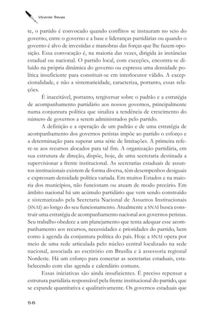 Vicente Trevas



te, o partido é convocado quando conflitos se instauram no seio do
governo, entre o governo e a base e lideranças partidárias ou quando o
governo é alvo de investidas e manobras das forças que lhe fazem opo-
sição. Essa convocação é, na maioria das vezes, dirigida às instâncias
estadual ou nacional. O partido local, com exceções, encontra-se di-
luído na própria dinâmica do governo ou expressa uma densidade po-
lítica insuficiente para constituir-se em interlocutor válido. A excep-
cionalidade, e não a sistematicidade, caracteriza, portanto, essas rela-
ções.
        É inaceitável, portanto, tergiversar sobre o padrão e a estratégia
de acompanhamento partidário aos nossos governos, principalmente
numa conjuntura política que sinaliza a tendência de crescimento do
número de governos a serem administrados pelo partido.
        A definição e a operação de um padrão e de uma estratégia de
acompanhamento dos governos petistas impõe ao partido o esforço e
a determinação para superar uma série de limitações. A primeira refe-
re-se aos recursos alocados para tal fim. A organização partidária, em
sua estrutura de direção, dispõe, hoje, de uma secretaria destinada a
supervisionar a frente institucional. As secretarias estaduais de assun-
tos institucionais existem de forma diversa, têm desempenhos desiguais
e expressam densidade política variada. Em muitos Estados e na maio-
ria dos municípios, não funcionam ou atuam de modo precário. Em
âmbito nacional há um acúmulo partidário que vem sendo construído
e sistematizado pela Secretaria Nacional de Assuntos Institucionais
(SNAI) ao longo do seu funcionamento. Atualmente a SNAI busca cons-
truir uma estratégia de acompanhamento nacional aos governos petistas.
Seu trabalho obedece a um planejamento que tenta adequar esse acom-
panhamento aos recursos, necessidades e prioridades do partido, bem
como à agenda da conjuntura política do país. Hoje a SNAI opera por
meio de uma rede articulada pelo núcleo central localizado na sede
nacional, associada ao escritório em Brasília e à assessoria regional
Nordeste. Há um esforço para conectar as secretarias estaduais, esta-
belecendo com elas agenda e calendário comuns.
        Essas iniciativas são ainda insuficientes. É preciso repensar a
estrutura partidária responsável pela frente institucional do partido, que
se expande quantitativa e qualitativamente. Os governos estaduais que

56
 