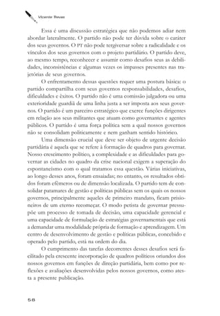 Vicente Trevas



       Essa é uma discussão estratégica que não podemos adiar nem
abordar lateralmente. O partido não pode ter dúvida sobre o caráter
dos seus governos. O PT não pode tergiversar sobre a radicalidade e os
vínculos dos seus governos com o projeto partidário. O partido deve,
ao mesmo tempo, reconhecer e assumir como desafios seus as debili-
dades, inconsistências e algumas vezes os impasses presentes nas tra-
jetórias de seus governos.
       O enfrentamento dessas questões requer uma postura básica: o
partido compartilha com seus governos responsabilidades, desafios,
dificuldades e êxitos. O partido não é uma comissão julgadora ou uma
exterioridade guardiã de uma linha justa a ser imposta aos seus gover-
nos. O partido é um parceiro estratégico que exerce funções dirigentes
em relação aos seus militantes que atuam como governantes e agentes
públicos. O partido é uma força política sem a qual nossos governos
não se consolidam politicamente e nem ganham sentido histórico.
       Uma dimensão crucial que deve ser objeto de urgente decisão
partidária é aquela que se refere à formação de quadros para governar.
Nosso crescimento político, a complexidade e as dificuldades para go-
vernar as cidades no quadro da crise nacional exigem a superação do
espontaneísmo com o qual tratamos essa questão. Várias iniciativas,
ao longo desses anos, foram ensaiadas; no entanto, os resultados obti-
dos foram efêmeros ou de dimensão localizada. O partido tem de con-
solidar patamares de gestão e políticas públicas sem os quais os nossos
governos, principalmente aqueles de primeiro mandato, ficam prisio-
neiros de um eterno recomeçar. O modo petista de governar pressu-
põe um processo de tomada de decisão, uma capacidade gerencial e
uma capacidade de formulação de estratégias governamentais que está
a demandar uma modalidade própria de formação e aprendizagem. Um
centro de desenvolvimento de gestão e políticas públicas, concebido e
operado pelo partido, está na ordem do dia.
       O cumprimento das tarefas decorrentes desses desafios será fa-
cilitado pela crescente incorporação de quadros políticos oriundos dos
nossos governos em funções de direção partidária, bem como por re-
flexões e avaliações desenvolvidas pelos nossos governos, como ates-
ta a presente publicação.


58
 