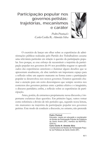 Participaçăo popular nos governos petistas...



  Participação popular nos
          governos petistas:
   trajetórias, mecanismos
                   e caráter
                                  Pedro Pontual e
                   Carla Cecília R. Almeida Silva




       O exercício de lançar um olhar sobre as experiências de admi-
nistrações públicas realizadas pelo Partido dos Trabalhadores assume
uma relevância particular em relação à questão da participação popu-
lar. Isso porque, se esse esforço de reconstituir a trajetória da partici-
pação popular nos governos do PT nos possibilita resgatar os aprendi-
zados das experiências anteriores e iluminar alguns desafios que se
apresentam atualmente, ele abre também um importante espaço para
a reflexão sobre um aspecto marcante na forma como a participação
popular se desenvolveu nos nossos governos. Estamos querendo cha-
mar a atenção para um certo descompasso que sempre ocorreu nos
contextos dos governos petistas entre a prática efetiva e o imaginário,
o discurso partidário; enfim, a reflexão sobre as experiências de parti-
cipação.
       Antes, porém, de entrarmos propriamente nessa discussão, é im-
portante esclarecer duas questões. Em primeiro lugar, vamos tomar
como referência a divisão de três períodos que, segundo nossa leitura,
são marcantes na trajetória da participação popular nos governos
petistas. Este modo de conduzir a discussão, no entanto, não pretende

                                   Pedro Pontual
                                   Educador, mestre em educação e coordenador
                                   do Núcleo de Participação Popular da Prefeitura
                                   de Santo André (SP), membro da REPPOL-
                                   CEA.A.L.
                                   Carla Cecília R. Almeida Silva
                                   Coordenadora do Núcleo de Participação Popu-
                                   lar da Prefeitura de Santo André (SP).


                                                                               61
 
