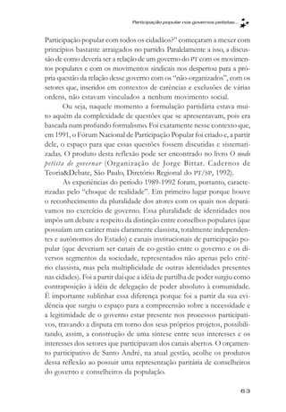 Participaçăo popular nos governos petistas...



Participação popular com todos os cidadãos?” começaram a mexer com
princípios bastante arraigados no partido. Paralelamente a isso, a discus-
são de como deveria ser a relação de um governo do PT com os movimen-
tos populares e com os movimentos sindicais nos despertou para a pró-
pria questão da relação desse governo com os “não-organizados”, com os
setores que, inseridos em contextos de carências e exclusões de várias
ordens, não estavam vinculados a nenhum movimento social.
       Ou seja, naquele momento a formulação partidária estava mui-
to aquém da complexidade de questões que se apresentavam, pois era
baseada num profundo formalismo. Foi exatamente nesse contexto que,
em 1991, o Fórum Nacional de Participação Popular foi criado e, a partir
dele, o espaço para que essas questões fossem discutidas e sistemati-
zadas. O produto desta reflexão pode ser encontrado no livro O modo
petista de gover nar (Organização de Jorge Bittar. Cadernos de
Teoria&Debate, São Paulo, Diretório Regional do PT/SP, 1992).
       As experiências do período 1989-1992 foram, portanto, caracte-
rizadas pelo “choque de realidade”. Em primeiro lugar porque houve
o reconhecimento da pluralidade dos atores com os quais nos depará-
vamos no exercício de governo. Essa pluralidade de identidades nos
impôs um debate a respeito da distinção entre conselhos populares (que
possuíam um caráter mais claramente classista, totalmente independen-
tes e autônomos do Estado) e canais institucionais de participação po-
pular (que deveriam ser canais de co-gestão entre o governo e os di-
versos segmentos da sociedade, representados não apenas pelo crité-
rio classista, mas pela multiplicidade de outras identidades presentes
nas cidades). Foi a partir daí que a idéia de partilha de poder surgiu como
contraposição à idéia de delegação de poder absoluto à comunidade.
É importante sublinhar essa diferença porque foi a partir da sua evi-
dência que surgiu o espaço para a compreensão sobre a necessidade e
a legitimidade de o governo estar presente nos processos participati-
vos, travando a disputa em torno dos seus próprios projetos, possibili-
tando, assim, a construção de uma síntese entre seus interesses e os
interesses dos setores que participavam dos canais abertos. O orçamen-
to participativo de Santo André, na atual gestão, acolhe os produtos
dessa reflexão ao possuir uma representação paritária de conselheiros
do governo e conselheiros da população.

                                                                               63
 