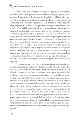 Pedro Pontual & Carla Cecília R. A. Silva



        Outra questão importante reconhecida a partir das experiências
de 1989-1992 foi a de que os canais institucionais de participação, como
espaços de discussão e de negociação de políticas públicas, são espa-
ços de explicitação de conflitos e interesses. Esse reconhecimento se
defrontou com uma certa ingenuidade que permeava a idéia de parti-
cipação popular, qual seja, a de que ela se daria por um processo har-
mônico. A realidade concreta foi se encarregando de mostrar que os
canais de participação são espaços em que se manifestam intensas
demandas e pressões sobre o governo e que os conflitos resultantes
desse processo precisam ter regras democráticas para que de fato se
constituam em possibilidades de democratização da elaboração de po-
líticas. O maior desafio, sem dúvida, presente na construção de re-
gras democráticas para os processos participativos está justamente
em tornar “os desiguais” sujeitos igualmente representados, com poder
de voz e decisão. Obviamente, não estamos tratando apenas de pro-
cedimentos burocráticos, mas da própria construção de uma cultura
democrática. Esse desafio de construir uma cultura democrática pre-
cisa estar associado a conquistas efetivas no plano da distribuição de
riquezas.
        É exatamente por isso que as experiências de participação po-
pular devem articular os projetos de longo, médio ou curto prazos. Por
um lado, elas devem proporcionar a melhoria efetiva da qualidade de
vida das pessoas, e esse é um objetivo de curto prazo, que exige a for-
mulação de respostas mais ou menos imediatas às demandas da comu-
nidade. Por outro lado, há um objetivo de prazo mais longo, que é exa-
tamente a construção de uma cultura democrática. E é assim porque
todos sabemos que a sociedade brasileira tem uma matriz autoritária,
clientelista e paternalista, mediando tanto as relações entre os cidadãos
e o Estado como as relações entre as pessoas, nos seus cotidianos. Se
perdermos de vista essa tradição histórica contra a qual temos de
lutar, correremos o risco de também perder do nosso horizonte o
objetivo de construir uma sociedade radicalmente democrática. Cor-
re-se o risco de, diante de possíveis dificuldades imediatas para implan-
tar práticas participativas, cair na tentação de manter o padrão tecno-
crático predominante na relação das administrações públicas com a po-
pulação.

64
 