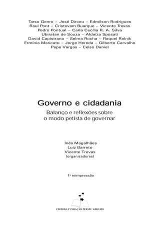 Tarso Genro – José Dirceu – Edmilson Rodrigues
  Raul Pont – Cristovam Buarque – Vicente T   revas
      Pedro Pontual – Carla Cecília R. A. Silva
        Ubiratan de Souza – Aldaíza Sposati
  David Capistrano – Selma Rocha – Raquel Rolnik
Ermínia Maricato – Jorge Hereda – Gilberto Carvalho
            Pepe Vargas – Celso Daniel




      Governo e cidadania
         Balanço e reflexões sobre
        o modo petista de governar



                   Inęs Magalhăes
                     Luiz Barreto
                   Vicente Trevas
                    (organizadores)




                    1a reimpressăo




              EDITORA FUNDAÇÃO PERSEU ABRAMO
 