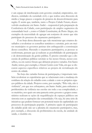 Pedro Pontual & Carla Cecília R. A. Silva



é um espaço de interlocução com governo estadual, empresários, sin-
dicatos, entidades da sociedade civil, e que realiza uma discussão de
médio e longo prazos a respeito de projetos de desenvolvimento para
região. É assim que, também, tanto o Projeto Cidade Futuro, desen-
volvido atualmente em Santo André – responsável pela preparação da
Conferência da Cidade, com participação de amplos segmentos da
comunidade local –, como o Cidade Constituinte, de Porto Alegre, são
exemplos da necessidade de agregar um conjunto de atores que não
participam do processo do orçamento participativo.
       É no bojo dessa discussão que vale mencionar que estamos de-
safiados a revalorizar os conselhos temáticos e setoriais, pois em mui-
tos municípios os governos petistas têm enfraquecido a constituição
desses conselhos. Havendo o orçamento participativo, as pessoas se
conformam, pensam que já realizam as possibilidades de participação
e de democratização da gestão pública. É preciso entender que a dis-
cussão de políticas públicas setoriais se faz nesses fóruns, nesses con-
selhos, ou em outros fóruns que debatem projetos variados. Em Santo
André, temos, por exemplo, o fórum Centro com Vida, em que se dis-
cutem aspectos específicos relativos ao projeto de revitalização do
centro da cidade.
       No bojo das variadas formas de participação, é importante tam-
bém revalorizar as experiências que se relacionam com a mudança do
cotidiano da relação do cidadão com a cidade e com os próprios espa-
ços públicos da cidade. Projetos como, por exemplo, “Pela vida, não à
violência”, em que nos esforçamos, em Santo André, para enfrentar a
problemática da violência nas escolas em toda a sua complexidade, e
os mutirões, nos quais em uma parceria entre governo e grupos comu-
nitários realizam-se ações de requalificação de espaços públicos em
sintonia com as aspirações das comunidades. Ou seja, há uma série de
iniciativas que podem fornecer um potencial maior de capilaridade aos
processos de participação popular. A primeira opção de participação
do cidadão pode não ser a plenária do orçamento participativo, mas,
por exemplo, a discussão da problemática da escola, da unidade de
saúde, o mutirão etc.



66
 