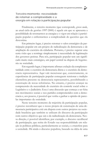 Participaçăo popular nos governos petistas...



Terceiro momento: necessidade
de retomar a complexidade e a
energia em relação à participação popular

       Finalmente, o terceiro momento (que corresponde, grosso modo,
ao atual ciclo de gestões 1997-2000) é aquele em que se apresenta a
possibilidade de retomarmos as energias e o vigor em relação à partici-
pação popular e enfrentarmos a complexidade de questões que ela
descortina.
       Em primeiro lugar, é preciso retomar o valor estratégico da par-
ticipação popular em um projeto de radicalização da democracia e de
ampliação do exercício da cidadania. Portanto, é preciso superar uma
certa visão que a restringe simplesmente à necessidade de legitimação
dos governos petistas. Para nós, participação popular tem um signifi-
cado muito mais estratégico, um papel central na disputa de hegemo-
nia na sociedade.
       Em segundo lugar, é importante afirmar a relação da complemen-
taridade entre o exercício da democracia direta e o exercício da demo-
cracia representativa. Aqui vale mencionar que, concretamente, as
experiências de participação popular conseguem tensionar a tradição
clientelista presente na democracia representativa, possibilitando a
construção de novas referências. No entanto, é preciso avançar na
compreensão da necessidade do exercício do controle social sobre o
Legislativo e o Judiciário. Essa é uma discussão que começa a ser feita
nos movimentos sociais e nos partidos comprometidos com a demo-
cracia e, aos poucos, é possível que venha a ganhar a opinião de parce-
las importantes da sociedade.
       Neste terceiro momento da trajetória da participação popular,
é preciso reconhecer que o nosso projeto de construção de uma de-
mocracia participativa está em disputa com outros projetos na socie-
dade brasileira que também se utilizam do discurso da participação
com outros objetivos que não o da radicalização da democracia. Nes-
sa direção, é possível identificar, por exemplo, o discurso neoliberal
de participação, que retira do Estado sua responsabilidade em rela-
ção às políticas públicas, particularmente as sociais, e a transfere para
a sociedade. Há ainda o discurso populista, baseado na idéia de uma

                                                                              67
 