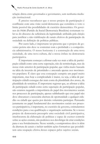 Pedro Pontual & Carla Cecília R. A. Silva



relação direta entre governados e governantes, sem nenhuma media-
ção institucional.
       É preciso reconhecer que o nosso projeto de participação é
conflitante com uma visão social-democrata que considera o voto o
limite possível das possibilidades de exercício democrático. Os gover-
nos do PSDB (Partido da Social Democracia Brasileira) costumam va-
ler-se do discurso da suficiência da legitimidade atribuída pela eleição
para justificar a não-viabilização de canais efetivos de participação da
sociedade na definição de políticas públicas.
       Por outro lado, é importante ter presente que o projeto de go-
verno petista não deve se contentar com a probidade e a competên-
cia administrativa. O nosso horizonte é a construção de uma nova
sociedade, de uma nova cultura, daí a nossa ênfase na democracia
participativa.
       É importante começar a afirmar cada vez mais a idéia de partici-
pação cidadã como uma certa superação, não da terminologia, mas da
nossa visão anterior de participação popular, que vinha muito baseada
na idéia da inversão de prioridades e ancorada apenas nos movimen-
tos populares. É claro que essa concepção cumpriu um papel muito
importante, mas hoje a complexidade é maior, ou seja, a idéia de par-
ticipação cidadã consegue dar mais conta da pluralidade dos atores, da
pluralidade de temáticas. É importante registrar que, ao afirmar a idéia
de participação cidadã como certa superação de participação popular,
não estamos negando a importância do papel dos movimentos sociais
nos processos de participação, apenas sublinhando que esse papel não
deve obscurecer a necessária abertura de oportunidade a qualquer cida-
dão ou cidadã que queira por decisão voluntária participar. Pensando
justamente no papel fundamental dos movimentos sociais nos proces-
sos participativos, é importante, no exercício de governo, estimularmos
condições para a sua qualificação e organização autônoma. Se o nosso
projeto de democracia pressupõe uma sociedade civil participativa,
interlocutora da elaboração de políticas e capaz de exercer controle
sobre as ações estatais, não podemos nos desobrigar de criar condições
para o seu fortalecimento. Nesse sentido, o compromisso deve ir além
da abertura de canais e incluir também ações formativas que possibili-
tem uma ocupação efetiva desses espaços pelos sujeitos sociais.

68
 