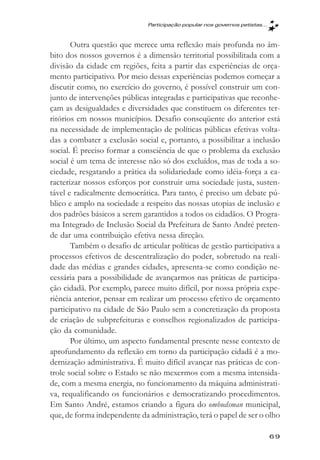 Participaçăo popular nos governos petistas...



       Outra questão que merece uma reflexão mais profunda no âm-
bito dos nossos governos é a dimensão territorial possibilitada com a
divisão da cidade em regiões, feita a partir das experiências de orça-
mento participativo. Por meio dessas experiências podemos começar a
discutir como, no exercício do governo, é possível construir um con-
junto de intervenções públicas integradas e participativas que reconhe-
çam as desigualdades e diversidades que constituem os diferentes ter-
ritórios em nossos municípios. Desafio conseqüente do anterior está
na necessidade de implementação de políticas públicas efetivas volta-
das a combater a exclusão social e, portanto, a possibilitar a inclusão
social. É preciso formar a consciência de que o problema da exclusão
social é um tema de interesse não só dos excluídos, mas de toda a so-
ciedade, resgatando a prática da solidariedade como idéia-força a ca-
racterizar nossos esforços por construir uma sociedade justa, susten-
tável e radicalmente democrática. Para tanto, é preciso um debate pú-
blico e amplo na sociedade a respeito das nossas utopias de inclusão e
dos padrões básicos a serem garantidos a todos os cidadãos. O Progra-
ma Integrado de Inclusão Social da Prefeitura de Santo André preten-
de dar uma contribuição efetiva nessa direção.
       Também o desafio de articular políticas de gestão participativa a
processos efetivos de descentralização do poder, sobretudo na reali-
dade das médias e grandes cidades, apresenta-se como condição ne-
cessária para a possibilidade de avançarmos nas práticas de participa-
ção cidadã. Por exemplo, parece muito difícil, por nossa própria expe-
riência anterior, pensar em realizar um processo efetivo de orçamento
participativo na cidade de São Paulo sem a concretização da proposta
de criação de subprefeituras e conselhos regionalizados de participa-
ção da comunidade.
       Por último, um aspecto fundamental presente nesse contexto de
aprofundamento da reflexão em torno da participação cidadã é a mo-
dernização administrativa. É muito difícil avançar nas práticas de con-
trole social sobre o Estado se não mexermos com a mesma intensida-
de, com a mesma energia, no funcionamento da máquina administrati-
va, requalificando os funcionários e democratizando procedimentos.
Em Santo André, estamos criando a figura do ombudsman municipal,
que, de forma independente da administração, terá o papel de ser o olho

                                                                              69
 