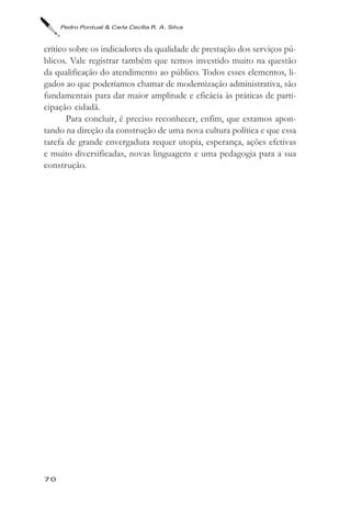Pedro Pontual & Carla Cecília R. A. Silva



crítico sobre os indicadores da qualidade de prestação dos serviços pú-
blicos. Vale registrar também que temos investido muito na questão
da qualificação do atendimento ao público. Todos esses elementos, li-
gados ao que poderíamos chamar de modernização administrativa, são
fundamentais para dar maior amplitude e eficácia às práticas de parti-
cipação cidadã.
       Para concluir, é preciso reconhecer, enfim, que estamos apon-
tando na direção da construção de uma nova cultura política e que essa
tarefa de grande envergadura requer utopia, esperança, ações efetivas
e muito diversificadas, novas linguagens e uma pedagogia para a sua
construção.




70
 