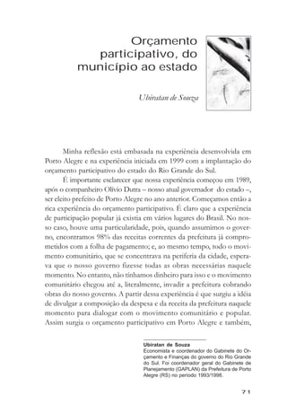 Orçamento participativo, do município ao estado



                   Orçamento
             participativo, do
           município ao estado

                                Ubiratan de Souza




       Minha reflexão está embasada na experiência desenvolvida em
Porto Alegre e na experiência iniciada em 1999 com a implantação do
orçamento participativo do estado do Rio Grande do Sul.
       É importante esclarecer que nossa experiência começou em 1989,
após o companheiro Olívio Dutra – nosso atual governador do estado –,
ser eleito prefeito de Porto Alegre no ano anterior. Começamos então a
rica experiência do orçamento participativo. É claro que a experiência
de participação popular já existia em vários lugares do Brasil. No nos-
so caso, houve uma particularidade, pois, quando assumimos o gover-
no, encontramos 98% das receitas correntes da prefeitura já compro-
metidos com a folha de pagamento; e, ao mesmo tempo, todo o movi-
mento comunitário, que se concentrava na periferia da cidade, espera-
va que o nosso governo fizesse todas as obras necessárias naquele
momento. No entanto, não tínhamos dinheiro para isso e o movimento
comunitário chegou até a, literalmente, invadir a prefeitura cobrando
obras do nosso governo. A partir dessa experiência é que surgiu a idéia
de divulgar a composição da despesa e da receita da prefeitura naquele
momento para dialogar com o movimento comunitário e popular.
Assim surgia o orçamento participativo em Porto Alegre e também,

                                  Ubiratan de Souza
                                  Economista e coordenador do Gabinete do Or-
                                  çamento e Finanças do governo do Rio Grande
                                  do Sul. Foi coordenador geral do Gabinete de
                                  Planejamento (GAPLAN) da Prefeitura de Porto
                                  Alegre (RS) no período 1993/1998.


                                                                            71
 