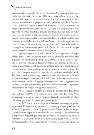 Ubiratan de Souza



junto com ele, a questão não só da discussão dos gastos públicos, mas
também a discussão da receita pública e da necessidade de uma refor-
ma tributária que promovesse a justiça fiscal. Começamos imediata-
mente a trabalhar nessa proposta e nossa primeira ação foi reformular
o IPTU (Imposto Predial e Territorial Urbano) – que é um tributo que
permite trabalhar com justiça fiscal – , o que nos proporcionou uma
pequena reforma tributária, criando alíquotas maiores para as zonas
mais ricas da cidade e alíquotas menores para as zonas de menos re-
cursos e com menos infra-estrutura. Dividimos a cidade em três áreas
fiscais e, a partir daí, se criou o lema “quem tem mais paga mais im-
posto e quem tem menos paga menos imposto”. Com esta iniciativa
conseguimos iniciar nossa recuperação financeira e, ao mesmo tempo,
também conformar o orçamento participativo
       O primeiro governo foi de 1989 a 1992; o segundo, do compa-
nheiro Tarso Genro, de 1993 a 1996. Neste, aprofundamos ainda mais
a questão do orçamento participativo, criando, além da divisão regio-
nal, os grupos temáticos: desenvolvimento econômico e tributação;
saúde e assistência social; educação, cultura, esporte e lazer; transpor-
te e circulação; organização da cidade e desenvolvimento urbano. Ou
seja, cinco grupos temáticos para discutir políticas gerais da cidade.
Também realizamos um congresso constituinte, cuja amplitude foi além
do orçamento participativo, ampliando para muitos outros setores o
planejamento a médio e longo prazos na cidade. Esse congresso cons-
tituinte teve, posteriormente, influência sobre o próprio orçamento
participativo na criação dos grupos temáticos.
       O nosso terceiro governo é o atual, do companheiro Raul Pont,
que se elegeu em 1996, já no primeiro turno, com 52% dos votos. Neste
governo aprofundamos mais o processo, fazendo a discussão do plano
plurianual por meio do orçamento participativo.
       Em 1999, começamos a implantação do orçamento participativo
no estado. É importante, portanto, resgatar que esse processo de
acúmulo já possui 11 anos de prática na prefeitura de Porto Alegre,
construindo os aspectos universais dessa experiência. Primeiramente,
é importante resgatar que esse rico processo de democracia direta é
voluntário e universal e combina a democracia direta com a democra-
cia representativa. Nessa experiência resgatamos, inclusive, o papel da

72
 