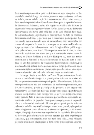 Orçamento participativo, do município ao estado



democracia representativa, pois ela foi fruto de uma conquista da hu-
manidade. As eleições gerais são importantes, necessárias em qualquer
sociedade, na sociedade capitalista como na socialista. No entanto, a
democracia representativa é insuficiente hoje para o aprofundamento
da democracia humana, tanto no regime capitalista de disputa de
hegemonia como no regime socialista. Após a queda do muro de Berlim,
ficou evidente que havia uma crise não só no lado oriental da socieda-
de burocratizada do Leste Europeu, mas também no lado da chamada
democracia ocidental. É por isso que o orçamento participativo hoje
está sendo muito estudado, não só nacional mas internacionalmente,
porque ele responde de maneira contemporânea à crise do Estado atu-
al, que se caracteriza pela crescente perda de legitimidade política agra-
vada pela enorme crise fiscal. Ele responde também à crise da cons-
trução do socialismo, nos casos em que a burocracia tomou conta do
Estado, na União Soviética e no Leste Europeu. Aí, além das razões
econômicas e políticas, a relação autocrática do Estado com a socie-
dade foi um dos elementos de estagnação da experiência socialista, pois
a sociedade civil estava morta durante aquele longo período em que a
burocracia stalinista estatizou a participação popular, os sovietes, apro-
priou-se da mais-valia e decidia tudo em nome da sociedade.
       Na experiência acumulada em Porto Alegre, mostrou-se funda-
mental a questão de assegurar a participação universal de todo cida-
dão no processo do orçamento participativo. Esse elemento é decisivo
para que o cidadão, não por intermédio de nenhum representante, mas
ele, diretamente, possa participar do processo do orçamento
participativo. Isso significa dizer que esse processo não é partidarizado,
graças a esse princípio, nem pelo partido do governo nem por nenhum
outro partido. Não é instrumentalizado por nenhuma associação co-
munitária, sindical ou popular; é um processo que garante a expressão
plural e universal da sociedade. O princípio da participação universal
e direta possibilita que o cidadão que nunca teve participação política
passe a ingressar como elemento ativo na vida política, e, ao mesmo
tempo, não prejudica os setores organizados da sociedade. Ele colabo-
ra, isso sim, para desmascarar aqueles setores que têm organizações
fantasmas, que têm diretoria mas não têm base social. Esse processo
assegura uma maior organização e tem como conseqüência a partici-

                                                                             73
 