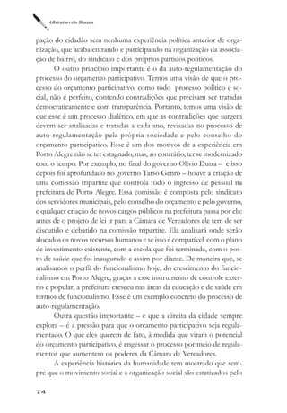 Ubiratan de Souza



pação do cidadão sem nenhuma experiência política anterior de orga-
nização, que acaba entrando e participando na organização da associa-
ção de bairro, do sindicato e dos próprios partidos políticos.
       O outro princípio importante é o da auto-regulamentação do
processo do orçamento participativo. Temos uma visão de que o pro-
cesso do orçamento participativo, como todo processo político e so-
cial, não é perfeito, contendo contradições que precisam ser tratadas
democraticamente e com transparência. Portanto, temos uma visão de
que esse é um processo dialético, em que as contradições que surgem
devem ser analisadas e tratadas a cada ano, revisadas no processo de
auto-regulamentação pela própria sociedade e pelo conselho do
orçamento participativo. Esse é um dos motivos de a experiência em
Porto Alegre não se ter estagnado, mas, ao contrário, ter se modernizado
com o tempo. Por exemplo, no final do governo Olívio Dutra – e isso
depois foi aprofundado no governo Tarso Genro – houve a criação de
uma comissão tripartite que controla todo o ingresso de pessoal na
prefeitura de Porto Alegre. Essa comissão é composta pelo sindicato
dos servidores municipais, pelo conselho do orçamento e pelo governo,
e qualquer criação de novos cargos públicos na prefeitura passa por ela:
antes de o projeto de lei ir para a Câmara de Vereadores ele tem de ser
discutido e debatido na comissão tripartite. Ela analisará onde serão
alocados os novos recursos humanos e se isso é compatível com o plano
de investimento existente, com a escola que foi terminada, com o pos-
to de saúde que foi inaugurado e assim por diante. De maneira que, se
analisamos o perfil do funcionalismo hoje, do crescimento do funcio-
nalismo em Porto Alegre, graças a esse instrumento de controle exter-
no e popular, a prefeitura cresceu nas áreas da educação e de saúde em
termos de funcionalismo. Esse é um exemplo concreto do processo de
auto-regulamentação.
       Outra questão importante – e que a direita da cidade sempre
explora – é a pressão para que o orçamento participativo seja regula-
mentado. O que eles querem de fato, à medida que viram o potencial
do orçamento participativo, é engessar o processo por meio de regula-
mentos que aumentem os poderes da Câmara de Vereadores.
       A experiência histórica da humanidade tem mostrado que sem-
pre que o movimento social e a organização social são estatizados pelo

74
 