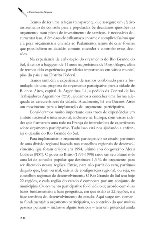 Ubiratan de Souza



       Temos de ter uma relação transparente, que assegure um efetivo
instrumento de controle para a população. Se decidimos questões no
orçamento, num plano de investimento de serviços, é necessário do-
cumentar isso. Além daquele calhamaço enorme e complicadíssimo que
é a peça orçamentária enviada ao Parlamento, temos de criar formas
que possibilitem ao cidadão comum entender e controlar essas deci-
sões.
       Na experiência de elaboração do orçamento do Rio Grande do
Sul, já temos a bagagem de 11 anos na prefeitura de Porto Alegre, além
de termos tido experiências partidárias importantes em vários municí-
pios do país e no Distrito Federal.
       Temos também a experiência de termos colaborado para a for-
mulação de uma proposta de orçamento participativo para a cidade de
Buenos Aires, capital da Argentina. Lá, a pedido da Central de los
Trabajadores Argentinos (CTA), ajudamos a conceber uma forma ade-
quada às características da cidade. Atualmente, há em Buenos Aires
um movimento para a implantação do orçamento participativo.
       Consideramos muito importante essa troca de experiências em
âmbito nacional e internacional, inclusive na Europa, com várias cida-
des que formaram uma rede na França de intercâmbio de experiências
sobre orçamento participativo. Tudo isso está nos ajudando a enfren-
tar o desafio do Rio Grande do Sul.
       Para implementar o orçamento participativo no estado partimos
de uma divisão regional baseada nos conselhos regionais de desenvol-
vimento, que foram criados em 1994, último ano do governo Alceu
Collares (PDT). O governo Britto (1995-1998) criou em seu último mês
uma lei de consulta popular que destinava 1,3 % do orçamento para
ser discutido nessas regiões. Então, para não partir do zero, partimos
daquilo que, bem ou mal, existia de configuração regional, ou seja, os
conselhos regionais de desenvolvimento. O Rio Grande do Sul tem hoje
22 regiões, e cada região do estado é composta por um conjunto de
municípios. O orçamento participativo foi dividido de acordo com duas
bases fundamentais: a base geográfica, em que estão as 22 regiões, e a
base temática do desenvolvimento do estado. Aqui surge um elemen-
to fundamental: o orçamento participativo, ao contrário do que muitas
pessoas pensam – inclusive alguns teóricos – tem um potencial ainda

76
 