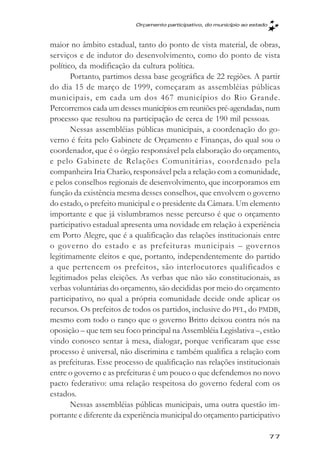 Orçamento participativo, do município ao estado



maior no âmbito estadual, tanto do ponto de vista material, de obras,
serviços e de indutor do desenvolvimento, como do ponto de vista
político, da modificação da cultura política.
       Portanto, partimos dessa base geográfica de 22 regiões. A partir
do dia 15 de março de 1999, começaram as assembléias públicas
municipais, em cada um dos 467 municípios do Rio Grande.
Percorremos cada um desses municípios em reuniões pré-agendadas, num
processo que resultou na participação de cerca de 190 mil pessoas.
       Nessas assembléias públicas municipais, a coordenação do go-
verno é feita pelo Gabinete de Orçamento e Finanças, do qual sou o
coordenador, que é o órgão responsável pela elaboração do orçamento,
e pelo Gabinete de Relações Comunitárias, coordenado pela
companheira Iria Charão, responsável pela a relação com a comunidade,
e pelos conselhos regionais de desenvolvimento, que incorporamos em
função da existência mesma desses conselhos, que envolvem o governo
do estado, o prefeito municipal e o presidente da Câmara. Um elemento
importante e que já vislumbramos nesse percurso é que o orçamento
participativo estadual apresenta uma novidade em relação à experiência
em Porto Alegre, que é a qualificação das relações institucionais entre
o governo do estado e as prefeituras municipais – governos
legitimamente eleitos e que, portanto, independentemente do partido
a que pertencem os prefeitos, são interlocutores qualificados e
legitimados pelas eleições. As verbas que não são constitucionais, as
verbas voluntárias do orçamento, são decididas por meio do orçamento
participativo, no qual a própria comunidade decide onde aplicar os
recursos. Os prefeitos de todos os partidos, inclusive do PFL, do PMDB,
mesmo com todo o ranço que o governo Britto deixou contra nós na
oposição – que tem seu foco principal na Assembléia Legislativa –, estão
vindo conosco sentar à mesa, dialogar, porque verificaram que esse
processo é universal, não discrimina e também qualifica a relação com
as prefeituras. Esse processo de qualificação nas relações institucionais
entre o governo e as prefeituras é um pouco o que defendemos no novo
pacto federativo: uma relação respeitosa do governo federal com os
estados.
       Nessas assembléias públicas municipais, uma outra questão im-
portante e diferente da experiência municipal do orçamento participativo

                                                                             77
 