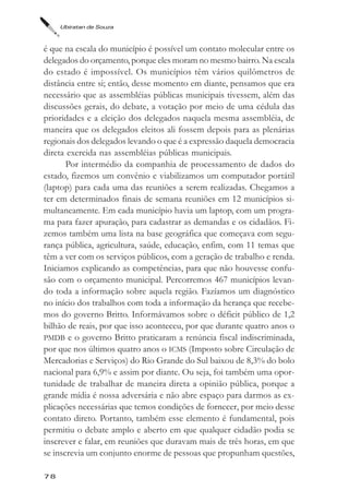 Ubiratan de Souza



é que na escala do município é possível um contato molecular entre os
delegados do orçamento, porque eles moram no mesmo bairro. Na escala
do estado é impossível. Os municípios têm vários quilômetros de
distância entre si; então, desse momento em diante, pensamos que era
necessário que as assembléias públicas municipais tivessem, além das
discussões gerais, do debate, a votação por meio de uma cédula das
prioridades e a eleição dos delegados naquela mesma assembléia, de
maneira que os delegados eleitos ali fossem depois para as plenárias
regionais dos delegados levando o que é a expressão daquela democracia
direta exercida nas assembléias públicas municipais.
       Por intermédio da companhia de processamento de dados do
estado, fizemos um convênio e viabilizamos um computador portátil
(laptop) para cada uma das reuniões a serem realizadas. Chegamos a
ter em determinados finais de semana reuniões em 12 municípios si-
multaneamente. Em cada município havia um laptop, com um progra-
ma para fazer apuração, para cadastrar as demandas e os cidadãos. Fi-
zemos também uma lista na base geográfica que começava com segu-
rança pública, agricultura, saúde, educação, enfim, com 11 temas que
têm a ver com os serviços públicos, com a geração de trabalho e renda.
Iniciamos explicando as competências, para que não houvesse confu-
são com o orçamento municipal. Percorremos 467 municípios levan-
do toda a informação sobre aquela região. Fazíamos um diagnóstico
no início dos trabalhos com toda a informação da herança que recebe-
mos do governo Britto. Informávamos sobre o déficit público de 1,2
bilhão de reais, por que isso aconteceu, por que durante quatro anos o
PMDB e o governo Britto praticaram a renúncia fiscal indiscriminada,
por que nos últimos quatro anos o ICMS (Imposto sobre Circulação de
Mercadorias e Serviços) do Rio Grande do Sul baixou de 8,3% do bolo
nacional para 6,9% e assim por diante. Ou seja, foi também uma opor-
tunidade de trabalhar de maneira direta a opinião pública, porque a
grande mídia é nossa adversária e não abre espaço para darmos as ex-
plicações necessárias que temos condições de fornecer, por meio desse
contato direto. Portanto, também esse elemento é fundamental, pois
permitiu o debate amplo e aberto em que qualquer cidadão podia se
inscrever e falar, em reuniões que duravam mais de três horas, em que
se inscrevia um conjunto enorme de pessoas que propunham questões,

78
 