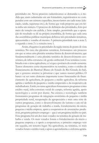 Orçamento participativo, do município ao estado



prioridades etc. Nesse processo cadastrávamos as demandas e, à me-
dida que eram cadastradas em um formulário, registrávamos no com-
putador com um número específico, inscrevíamos em cada tema (edu-
cação, saúde, segurança etc.), de forma que toda proposta que era fei-
ta tinha um número. O processo de definição das prioridades, feito por
meio da votação em cédula, é bem simples, permitindo que a apura-
ção do resultado se dê na própria assembléia, de forma que cada uma
das assembléias públicas municipais definisse três prioridades temáticas,
apresentadas e votadas ali mesmo. A primeira prioridade tem a nota 3,
a segunda a nota 2 e a terceira nota 1.
        Assim, chegamos às prioridades da região inteira do ponto de vista
temático. No caso das plenárias temáticas, formatamos um processo
em que se criou uma plenária temática básica de desenvolvimento, que
fundamentalmente é uma plenária temática de desenvolvimento eco-
nômico, de infra-estrutura e de gestão ambiental. Essa temática é com-
binada com o tema agricultura, e é aí que a potência do estado aumenta.
Temos elementos extra-orçamentários na temática, como o crédito de
financiamento do Banrisul (Banco do Estado do Rio Grande do Sul),
que o governo anterior ia privatizar e que vamos manter público. O
banco vai ser outro elemento importante como fomentador do finan-
ciamento da agricultura, do pequeno e médio agricultor, da reforma
agrária e também do pequeno e médio empresário e da cooperativa de
trabalhadores. Então, no tema agricultura formatamos programas como
crédito rural, infra-estrutura social do campo, reforma agrária, apoio
tecnológico e assim por diante. Na ciência e tecnologia também
formatamos programas de integração econômica da pequena e média
propriedade rural, recuperação da agropecuária e mais uma série de
outros programas, como o desenvolvimento do turismo e um rol de
programas de geração de trabalho e renda, fortalecimento da micro,
pequena e média empresa, apoio a cooperativas de associações produ-
tivas, programa primeiro emprego – que é um programa inédito no país.
Esse programa foi um dos mais votados na temática de geração de tra-
balho e renda. Os mais votados foram o fortalecimento da micro e
pequena empresa e o apoio a cooperativas; o primeiro emprego veio
em seguida, em terceiro lugar. Na agricultura, na temática, os mais
votados foram o crédito rural, o apoio à agroindústria e a reforma agrária.

                                                                             79
 