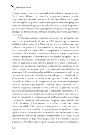 Ubiratan de Souza



E depois temos o tema de programa de meio ambiente e gerenciamento
dos recursos hídricos, com uma série de programas, o tema de ações
de gestão de tratamento e destinação de resíduos sólidos, que é impor-
tante em regiões de grande concentração populacional, com programas
relevantes também de geração de trabalho e renda, ações de qualifica-
ção e uso de ocupação do solo, programa de organização, gestão e fis-
calização do transporte de sistema rodoviário, hidroviário, aeroviário e
ferroviário.
       As plenárias temáticas também ocorreram nas 22 regiões exis-
tentes, com a participação de mais de 9.300 pessoas, que se somaram
às 180 mil na base geográfica. Nas temáticas acontecem discussões mais
qualitativas de projetos de desenvolvimento, ou seja, nelas não se dis-
cute a demanda por obras públicas, mas projetos de desenvolvimento
econômico. Nas temáticas também se indicam diretrizes políticas,
setoriais e programas de investimento e se elegem delegados. As as-
sembléias municipais aconteceram em março e abril, e no início de
junho as regionais. Nesse ínterim, quando estávamos terminando o
processo das assembléias municipais e iniciando as temáticas e as ple-
nárias regionais da base geográfica, o ex-governador Alceu Collares, que
atualmente é deputado federal pelo PDT, entrou com uma ação na jus-
tiça contra o orçamento participativo, alegando que era necessário haver
lei para fazer o orçamento participativo, e que os COREDS, que ele ha-
via criado no último ano do seu governo, é que tinham de dirigir o pro-
cesso do orçamento participativo. Com essa ação, a oposição na As-
sembléia Legislativa também fez eco, e um juiz de primeira instância
concedeu uma liminar interrompendo o orçamento participativo. Nes-
se momento o nosso governo não vacilou, e tomamos a decisão: o or-
çamento participativo continua, não há nenhuma medida que impeça
o orçamento participativo de continuar. Respeitaremos a decisão judi-
cial de não colocar infra-estrutura nas reuniões da sociedade, no en-
tanto a sociedade é livre para se auto-organizar, e nesse momento o
orçamento teve um acréscimo de participação e de qualidade. Os de-
legados eleitos nas assembléias municipais e na temática passaram a
organizar as reuniões de maneira autogestionária e os COREDS, que
também estavam no fogo cruzado, passaram a nos ajudar a organizar
as reuniões. Nos deslocamos a partir daquele momento com recursos

80
 