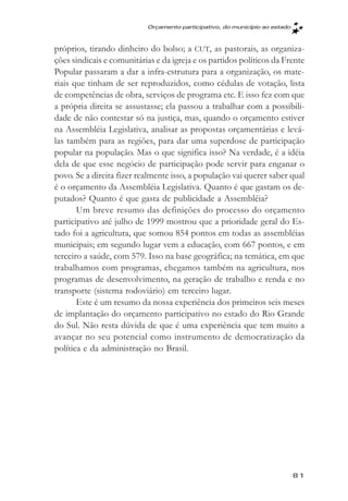Orçamento participativo, do município ao estado



próprios, tirando dinheiro do bolso; a CUT, as pastorais, as organiza-
ções sindicais e comunitárias e da igreja e os partidos políticos da Frente
Popular passaram a dar a infra-estrutura para a organização, os mate-
riais que tinham de ser reproduzidos, como cédulas de votação, lista
de competências de obra, serviços de programa etc. E isso fez com que
a própria direita se assustasse; ela passou a trabalhar com a possibili-
dade de não contestar só na justiça, mas, quando o orçamento estiver
na Assembléia Legislativa, analisar as propostas orçamentárias e levá-
las também para as regiões, para dar uma superdose de participação
popular na população. Mas o que significa isso? Na verdade, é a idéia
dela de que esse negócio de participação pode servir para enganar o
povo. Se a direita fizer realmente isso, a população vai querer saber qual
é o orçamento da Assembléia Legislativa. Quanto é que gastam os de-
putados? Quanto é que gasta de publicidade a Assembléia?
       Um breve resumo das definições do processo do orçamento
participativo até julho de 1999 mostrou que a prioridade geral do Es-
tado foi a agricultura, que somou 854 pontos em todas as assembléias
municipais; em segundo lugar vem a educação, com 667 pontos, e em
terceiro a saúde, com 579. Isso na base geográfica; na temática, em que
trabalhamos com programas, chegamos também na agricultura, nos
programas de desenvolvimento, na geração de trabalho e renda e no
transporte (sistema rodoviário) em terceiro lugar.
       Este é um resumo da nossa experiência dos primeiros seis meses
de implantação do orçamento participativo no estado do Rio Grande
do Sul. Não resta dúvida de que é uma experiência que tem muito a
avançar no seu potencial como instrumento de democratização da
política e da administração no Brasil.




                                                                             81
 