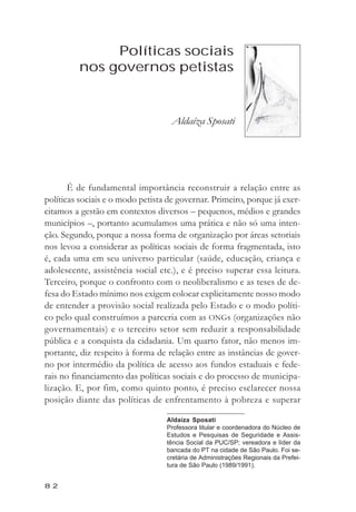 Aldaíza Sposati



                Políticas sociais
           nos governos petistas


                                    Aldaíza Sposati




       É de fundamental importância reconstruir a relação entre as
políticas sociais e o modo petista de governar. Primeiro, porque já exer-
citamos a gestão em contextos diversos – pequenos, médios e grandes
municípios –, portanto acumulamos uma prática e não só uma inten-
ção. Segundo, porque a nossa forma de organização por áreas setoriais
nos levou a considerar as políticas sociais de forma fragmentada, isto
é, cada uma em seu universo particular (saúde, educação, criança e
adolescente, assistência social etc.), e é preciso superar essa leitura.
Terceiro, porque o confronto com o neoliberalismo e as teses de de-
fesa do Estado mínimo nos exigem colocar explicitamente nosso modo
de entender a provisão social realizada pelo Estado e o modo políti-
co pelo qual construímos a parceria com as ONGs (organizações não
governamentais) e o terceiro setor sem reduzir a responsabilidade
pública e a conquista da cidadania. Um quarto fator, não menos im-
portante, diz respeito à forma de relação entre as instâncias de gover-
no por intermédio da política de acesso aos fundos estaduais e fede-
rais no financiamento das políticas sociais e do processo de municipa-
lização. E, por fim, como quinto ponto, é preciso esclarecer nossa
posição diante das políticas de enfrentamento à pobreza e superar

                                  Aldaíza Sposati
                                  Professora titular e coordenadora do Núcleo de
                                  Estudos e Pesquisas de Seguridade e Assis-
                                  tência Social da PUC/SP; vereadora e líder da
                                  bancada do PT na cidade de São Paulo. Foi se-
                                  cretária de Administrações Regionais da Prefei-
                                  tura de São Paulo (1989/1991).


82
 