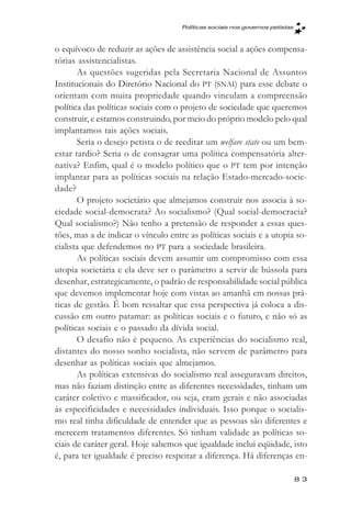 Políticas sociais nos governos petistas



o equívoco de reduzir as ações de assistência social a ações compensa-
tórias assistencialistas.
       As questões sugeridas pela Secretaria Nacional de Assuntos
Institucionais do Diretório Nacional do PT (SNAI) para esse debate o
orientam com muita propriedade quando vinculam a compreensão
política das políticas sociais com o projeto de sociedade que queremos
construir, e estamos construindo, por meio do próprio modelo pelo qual
implantamos tais ações sociais.
       Seria o desejo petista o de reeditar um welfare state ou um bem-
estar tardio? Seria o de consagrar uma política compensatória alter-
nativa? Enfim, qual é o modelo político que o PT tem por intenção
implantar para as políticas sociais na relação Estado-mercado-socie-
dade?
       O projeto societário que almejamos construir nos associa à so-
ciedade social-democrata? Ao socialismo? (Qual social-democracia?
Qual socialismo?) Não tenho a pretensão de responder a essas ques-
tões, mas a de indicar o vínculo entre as políticas sociais e a utopia so-
cialista que defendemos no PT para a sociedade brasileira.
       As políticas sociais devem assumir um compromisso com essa
utopia societária e ela deve ser o parâmetro a servir de bússola para
desenhar, estrategicamente, o padrão de responsabilidade social pública
que devemos implementar hoje com vistas ao amanhã em nossas prá-
ticas de gestão. É bom ressaltar que essa perspectiva já coloca a dis-
cussão em outro patamar: as políticas sociais e o futuro, e não só as
políticas sociais e o passado da dívida social.
       O desafio não é pequeno. As experiências do socialismo real,
distantes do nosso sonho socialista, não servem de parâmetro para
desenhar as políticas sociais que almejamos.
       As políticas extensivas do socialismo real asseguravam direitos,
mas não faziam distinção entre as diferentes necessidades, tinham um
caráter coletivo e massificador, ou seja, eram gerais e não associadas
às especificidades e necessidades individuais. Isso porque o socialis-
mo real tinha dificuldade de entender que as pessoas são diferentes e
merecem tratamentos diferentes. Só tinham validade as políticas so-
ciais de caráter geral. Hoje sabemos que igualdade inclui eqüidade, isto
é, para ter igualdade é preciso respeitar a diferença. Há diferenças en-

                                                                               83
 