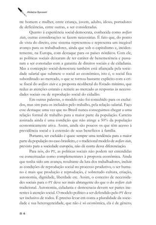 Aldaíza Sposati



tre homem e mulher, entre criança, jovem, adulto, idoso, portadores
de deficiências, entre outras, a ser consideradas.
        Quanto à experiência social-democrata, conhecida como welfare
state, outras considerações se fazem necessárias. É fato que, do ponto
de vista do direito, esse sistema representou e representa um inegável
avanço para os trabalhadores, ainda que sob o capitalismo e, inciden-
temente, na Europa, com destaque para os países nórdicos. Com ele,
as políticas sociais deixaram de ter caráter de benemerência e passa-
ram a ser conotadas com a garantia de direitos sociais e de cidadania.
Mas a concepção social-democrata também está afiançada pela socie-
dade salarial que submete o social ao econômico, isto é, o social fica
subordinado ao mercado, o que se tornou bastante explícito com a cri-
se fiscal do welfare state e a proposta neoliberal do Estado mínimo, que
reduz as atenções estatais e remete ao mercado as respostas às necessi-
dades sociais ou de reprodução social do cidadão.
        Em outras palavras, o modelo não foi concebido para os excluí-
dos, mas sim para os incluídos pelo trabalho, pela relação salarial. Faço
esse destaque uma vez que no Brasil nunca conseguimos chegar a uma
relação formal de trabalho para a maior parte da população. Carteira
assinada ainda é uma condição que não atinge a 50% da população
economicamente ativa. Assim, ainda são poucos os que têm acesso à
previdência social e à extensão de seus benefícios à família.
        Portanto, ser excluído é quase sempre uma tendência para a maior
parte da população no caso brasileiro, e o tradicional modelo de welfare state,
previsto para a sociedade européia, não dá conta dessa diferenciação.
        Para nós, do PT, as políticas sociais não podem ser entendidas
ou conceituadas como complementares à proposta econômica. Ainda
que tenha sido um avanço, resultante da luta dos trabalhadores, incluir
as condições de reprodução social no processo produtivo, o ser huma-
no é mais que produção e reprodução, é sobretudo cultura, criação,
autonomia, dignidade, liberdade etc. Assim, o conceito de necessida-
des sociais para o PT deve ser mais abrangente do que o do welfare state
tradicional. Autonomia, cidadania e democracia devem ser partes ine-
rentes à atenção social. O modelo político a ser defendido pelo PT deve
ser inclusivo de todos. É preciso levar em conta a pluralidade da socie-
dade e sua heterogeneidade, que não é só econômica, ela é de gênero,

84
 