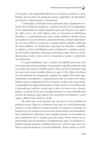 Políticas sociais nos governos petistas



é de geração, é de capacidades diversas etc. É preciso, portanto, a com-
binação de um elenco de propostas gerais, específicas, de discrimina-
ção positiva, indenizatórias e reparadoras.
       A concepção social-democrata apresenta para a perspectiva so-
cialista dois problemas imediatos. O primeiro decorre de sua dependên-
cia da manutenção da ordem capitalista para que ela possa ser opera-
da. Aliás, esse é um velho dilema entre os movimentos trabalhistas
mundiais e a social-democracia, cujo avanço também é produto dessa
luta sindical. Esses movimentos, inexoravelmente, acabam reproduzin-
do, em suas soluções e propostas, a relação capital-trabalho, ainda que
de forma indireta. Ao manifestar a oposição, ao defender o trabalho,
os salários, a classe trabalhadora acaba reafirmando a própria existên-
cia do modelo capitalista, ainda que reformado, como fazem os social-
democratas; assim, a luta contra a burguesia e contra o capital fica
secundarizada.
       O segundo problema é que o mundo do trabalho passa por uma
crise estrutural sem precedentes. A acumulação capitalista depende cada
vez menos da força de trabalho direta. Hoje é possível produzir cada
vez mais com menos trabalho direto, é o que o velho Marx classificou
de intensificação da composição orgânica do capital. De forma apa-
rentemente contraditória, o capital precisa cada vez menos dos traba-
lhadores para se reproduzir. Nesse contexto, o welfare state como mode-
lo dependente do capital perde espaço e força. Instala-se o conflito entre
a demanda por políticas sociais, que é cada vez maior com o desem-
prego, e a receita fiscal, que conseqüentemente se torna reduzida pelo
mesmo desemprego, pela redução do crescimento econômico, e assim
segue o dilema deste final de século.
       Há ainda uma terceira questão que vale para os dois modelos de
políticas sociais. Quer no socialismo real, quer na social-democracia,
tratam-se como políticas compensatórias as respostas à herança do
lumpesinato, do exército de reserva, dos despossuídos, dos deserdados,
dos trabalhadores informais, dos excluídos gerados estruturalmente
pelo capitalismo. Isto é, aqueles que nem sequer ficam visíveis ao ca-
pital porque não são produtivos imediatamente para a acumulação re-
cebem atenções pontuais mediante processos seletivos que nem me-
dem seu grau de pobreza e/ou miserabilidade. Assim, incluir os excluí-

                                                                               85
 