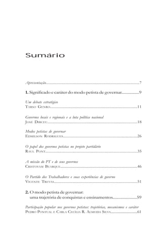 Sumário



Apresentação........................................................................................7

1. Significado e caráter do modo petista de governar.................9

Um debate estratégico
TARSO GENRO.....................................................................................11

Governos locais e regionais e a luta política nacional
JOSÉ DIRCEU.......................................................................................18

Modos petistas de governar
EDMILSON RODRIGUES..........................................................................26

O papel dos governos petistas no projeto partidário
RAUL PONT........................................................................................35

A missão do PT e de seus governos
CRISTOVAM BUARQUE............................................................................46

O Partido dos Trabalhadores e suas experiências de governo
VICENTE TREVAS.................................................................................51

2. O modo petista de governar:
   uma trajetória de conquistas e ensinamentos.......................59

Participação popular nos governos petistas: trajetórias, mecanismos e caráter
PEDRO PONTUAL E CARLA CECÍLIA R. ALMEIDA SILVA............................61
 