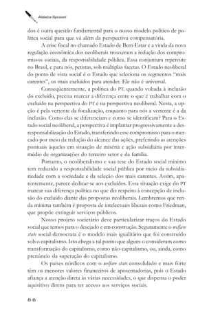 Aldaíza Sposati



dos é outra questão fundamental para o nosso modelo político de po-
lítica social para que vá além da perspectiva compensatória.
        A crise fiscal no chamado Estado de Bem-Estar e a vinda da nova
regulação econômica dos neoliberais trouxeram a redução dos compro-
missos sociais, da responsabilidade pública. Essa conjuntura repercute
no Brasil, e para nós, petistas, sob múltiplas facetas. O Estado neoliberal
do ponto de vista social é o Estado que seleciona os segmentos “mais
carentes”, os mais excluídos para atender. Ele não é universal.
        Conseqüentemente, a política do PT, quando voltada à inclusão
do excluído, precisa marcar a diferença entre o que é trabalhar com o
excluído na perspectiva do PT e na perspectiva neoliberal. Nesta, a op-
ção é pela vertente da focalização, enquanto para nós a vertente é a da
inclusão. Como elas se diferenciam e como se identificam? Para o Es-
tado social neoliberal, a perspectiva é implantar progressivamente a des-
responsabilização do Estado, transferindo esse compromisso para o mer-
cado por meio da redução do alcance das ações, preferindo as atenções
pontuais àqueles em situação de miséria e ação subsidiária por inter-
médio de organizações do terceiro setor e da família.
        Portanto, o neoliberalismo e sua tese do Estado social mínimo
tem reduzido a responsabilidade social pública por meio da subsidia-
riedade com a sociedade e da seleção dos mais carentes. Assim, apa-
rentemente, parece dedicar-se aos excluídos. Essa situação exige do PT
marcar sua diferença política no que diz respeito à concepção de inclu-
são do excluído diante das propostas neoliberais. Lembremos que ren-
da mínima também é proposta de intelectuais liberais como Friedman,
que propõe extinguir serviços públicos.
        Nosso projeto societário deve particularizar traços do Estado
social que temos para o desejado e em construção. Seguramente o welfare
state social-democrata é o modelo mais igualitário que foi construído
sob o capitalismo. Isto chega a tal ponto que alguns o consideram como
transformação do capitalismo, como não-capitalismo, ou, ainda, como
prenúncio da superação do capitalismo.
        Os países nórdicos com o welfare state consolidado e mais forte
têm os menores valores financeiros de aposentadorias, pois o Estado
afiança a atenção direta às várias necessidades, o que dispensa o poder
aquisitivo direto para ter acesso aos serviços sociais.

86
 