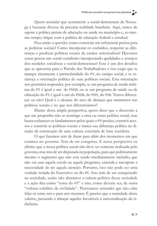 Políticas sociais nos governos petistas



       Quero assinalar que certamente a social-democracia da Norue-
ga é bastante diversa da precária realidade brasileira. Aqui, temos de
operar a política petista de educação ou saúde no município e, ao mes-
mo tempo, brigar com a política de educação federal e estadual.
       Fica então a questão: como construir um referencial petista para
as políticas sociais? Como incorporar os excluídos, respeitar as dife-
renças e produzir políticas sociais de caráter universalista? Devemos
ousar pensar um social-socialismo incorporando qualidades e avanços
dos modelos socialistas e social-democratas? Este é um dos desafios
que se apresenta para o Partido dos Trabalhadores e isso exige que se
marque claramente a particularidade do PT, no campo social, e se es-
clareça a orientação política de suas políticas sociais. Esta orientação
nos permitirá responder, por exemplo, se um programa de renda míni-
ma do PT é igual a um do PSDB, ou se um programa de saúde ou de
educação do PT é igual a um do PSDB, do PDT, do PSB. Temos diferen-
ças ou não? Qual é o alcance do arco de alianças que mantemos nas
políticas sociais e no que nos diferenciamos?
       Diante dessa ampla perspectiva, quero dizer que a discussão a
que me proponho não se restringe a uma ou outra política social, mas
busca esclarecer os fundamentos pelos quais o PT produz, constrói aces-
sos e controla as políticas sociais e marca sua diferença política na di-
reção da construção de uma cultura societária de base socialista.
       O que fazemos tem de durar para além dos momentos em que
estamos no governo. Tem de ser conquista. E nessa perspectiva eu
afirmo que a nossa política social não deve ser somente realizada pelo
governo, mas tem de ser disputada na população, para que politicamente
mesmo o segmento que não está sendo imediatamente incluído, que
não vai usar aquela escola ou aquele programa, entenda e incorpore a
necessidade de ter aquela atenção. Portanto, isso não pode ser uma
verdade isolada do Executivo ou do PT. Isso tem de ser conquistado
na sociedade, senão não alteramos a cultura política dessa sociedade
e a ação fica como “coisa do PT” e não, como deveria ser, de outra
“cultura solidária de civilidade”. Precisamos entender que não cabe
falar só entre nós e para nós mesmos. É preciso que a sociedade altere
valores, passando a abraçar aqueles favoráveis à universalização da ci-
dadania.

                                                                              87
 