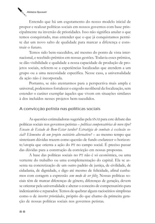 Aldaíza Sposati



       Entendo que há um esgotamento do nosso modelo inicial de
propor e realizar políticas sociais em nossos governos com base prin-
cipalmente na inversão de prioridades. Isso não significa anular o que
temos conquistado, mas entender que o que já conquistamos permi-
te dar um novo salto de qualidade para marcar a diferença e cons-
truir o futuro.
       Temos sido bem-sucedidos, até mesmo do ponto de vista inter-
nacional, e recebido prêmios em nossas gestões. Todavia esses prêmios,
se dão visibilidade e qualidade a nossa capacidade de produção de pro-
jetos sociais, referem-se a experiências localizadas que atendem a um
grupo ou a uma necessidade específica. Nesse caso, a universalidade
da ação não é incorporada.
       Portanto, se não atentarmos para a perspectiva mais ampla e
universal, poderemos fortalecer o engodo neoliberal da focalização, sem
estender o caráter exemplar àqueles que vivem em situações similares
à dos incluídos nesses projetos bem-sucedidos.

A convicção petista nas políticas sociais

       As questões estimuladoras sugeridas pela SNAI para este debate das
políticas sociais nos governos petistas – políticas compensatórias de novo tipo?
Ensaio de Estado de Bem-Estar tardio? Estratégia de combate à exclusão so-
cial? Elementos de um projeto societário alternativo? – ao mesmo tempo que
sintetizam dúvidas trazem como questão de fundo esclarecer o horizon-
te/utopia que orienta a ação do PT no campo social. É preciso passar
das dúvidas para a construção da convicção em nossas propostas.
       A base das políticas sociais no PT não é só econômica, ou uma
vertente do trabalho ou uma complementação do capital. Ela se as-
senta na concretização de um outro padrão de justiça, de civilidade, de
cidadania, de dignidade, e digo até mesmo de felicidade, afinal cunha-
mos com coragem a expressão sem medo de ser feliz. Nossas políticas so-
ciais têm de marcar diferenças de gênero, diferenças de geração, devem
se orientar pela universalidade e alterar o conceito de compensatório para
indenizatório e reparador. Temos de quebrar alguns raciocínios simplistas
como o de inverter prioridades, próprio do que chamo da primeira gera-
ção de nossas políticas sociais nos governos petistas.

88
 