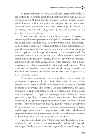Políticas sociais nos governos petistas



       O reconhecimento da dívida social como responsabilidade so-
cial do Estado foi sempre a grande justificativa genérica para que a ação
institucional do PT assumisse determinadas políticas sociais. A tradi-
ção de luta nos movimentos sociais tornou quase natural e automático
que o PT invertesse prioridades e investisse no social, principalmente em
educação, saúde e moradia. Os governos petistas são solicitados como
provedores dessas políticas.
       Ressalto o caráter natural e automático com que o PT assumiu e
assume a produção de proteções sociais pelo Estado como verdade para
seu conceito de sociedade justa, ou como justiça social. Essa naturali-
dade assume o caráter de verdade partidária e torna secundária a dis-
puta desse conceito na sociedade e, até mesmo, junto a forças sociais
que compõem nossa base política, como o movimento sindical. Por
exemplo, enquanto o PT no governo e no debate tem como bandeira a
saúde pública mantida pelo Estado, diversos segmentos da luta sindi-
cal incluem em sua pauta de negociação como cláusula social a manu-
tenção e a extensão de um convênio privado de saúde. A ação política
da nossa base fragiliza o conceito universal de atenção a saúde pelo
Estado. Como ficamos, defendemos saúde para todos ou para os po-
bres e desempregados?
       Em nossos primeiros governos – anos 80 – e mesmo ainda hoje
permanece a representação, ou o imaginário social, de que o PT no
governo deve “zerar” a dívida social acumulada ao longo da história
brasileira de usurpação dos direitos. Por esse sentimento, por vezes,
assumimos a responsabilidade social do Estado como forma quase
natural e mecânica. É próprio dos nossos governos rebater e se contra-
por à dívida social, e, por conseqüência, assumi-la sem disputá-la na
sociedade. Conseguimos implantar políticas sociais – e boas políticas
sociais – em nossos governos; todavia, quando termina o governo do
PT, e se ele não elege o sucessor, vai tudo por água abaixo. O direito
social, do ponto de vista de conquista do cidadão, não pode durar só
enquanto estamos no governo, mas tem de ser efetivamente inserido
na legalidade, na cultura e na exigência da sociedade.
       Não basta produzir uma política social pelo Executivo, é preci-
so afiançá-la no Legislativo para transformá-la em direito do ponto de
vista legal. Ainda que, no caso, essa legalidade seja só de papel. Do

                                                                              89
 