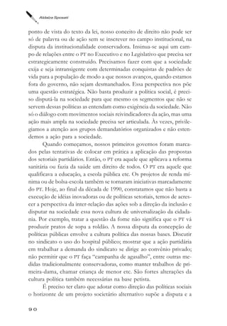 Aldaíza Sposati



ponto de vista do texto da lei, nosso conceito de direito não pode ser
só de palavra ou de ação sem se inscrever no campo institucional, na
disputa da institucionalidade conservadora. Insinua-se aqui um cam-
po de relações entre o PT no Executivo e no Legislativo que precisa ser
estrategicamente construído. Precisamos fazer com que a sociedade
exija e seja intransigente com determinadas conquistas de padrões de
vida para a população de modo a que nossos avanços, quando estamos
fora do governo, não sejam desmanchados. Essa perspectiva nos põe
uma questão estratégica. Não basta produzir a política social, é preci-
so disputá-la na sociedade para que mesmo os segmentos que não se
servem dessas políticas as entendam como exigência da sociedade. Não
só o diálogo com movimentos sociais reivindicadores da ação, mas uma
ação mais ampla na sociedade precisa ser articulada. Às vezes, privile-
giamos a atenção aos grupos demandatórios organizados e não esten-
demos a ação para a sociedade.
       Quando começamos, nossos primeiros governos foram marca-
dos pelas tentativas de colocar em prática a aplicação das propostas
dos setoriais partidários. Então, o PT era aquele que aplicava a reforma
sanitária ou fazia da saúde um direito de todos. O PT era aquele que
qualificava a educação, a escola pública etc. Os projetos de renda mí-
nima ou de bolsa-escola também se tornaram iniciativas marcadamente
do PT. Hoje, ao final da década de 1990, constatamos que não basta a
execução de idéias inovadoras ou de políticas setoriais, temos de acres-
cer a perspectiva da inter-relação das ações sob a direção da inclusão e
disputar na sociedade essa nova cultura de universalização da cidada-
nia. Por exemplo, tratar a questão da fome não significa que o PT vá
produzir pratos de sopa a roldão. A nossa disputa da concepção de
políticas públicas envolve a cultura política das nossas bases. Discutir
no sindicato o uso do hospital público; mostrar que a ação partidária
em trabalhar a demanda do sindicato se dirige ao convênio privado;
não permitir que o PT faça “campanha de agasalho”, entre outras me-
didas tradicionalmente conservadoras, como manter trabalhos de pri-
meira-dama, chamar criança de menor etc. São fortes alterações da
cultura política também necessárias na base petista.
       É preciso ter claro que adotar como direção das políticas sociais
o horizonte de um projeto societário alternativo supõe a disputa e a

90
 