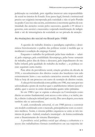 Políticas sociais nos governos petistas



politização na sociedade, pois significa inscrever uma responsabilida-
de social no interior do Estado. Esse passo legal, formal e institucional
precisa ser exigência incorporada pela sociedade e não só pelo Partido
no poder. Caso isso não ocorra, assistiremos à recorrente quebra de con-
tinuidade das atenções sociais pelos sucessores, quando o PT deixar o
governo, sem ocorrer a necessária e esperada manifestação de indigni-
dade e até de intransigência da sociedade ao ser privada da atenção.

As mutações do social no Brasil pós-1988

       A questão do trabalho domina o paradigma capitalista e deter-
minou historicamente o padrão das políticas sociais à medida que se
moldaram à condição do emprego formal.
       Enquanto o trabalho foi politizado pelas lutas sindicais – salari-
al, pelo emprego, pela estabilidade/desemprego, pelas horas semanais
de trabalho, pelos dias de férias e descanso, pelo impedimento do tra-
balho infantil, pela igualdade do trabalho da mulher –, as políticas so-
ciais seguiram outra matriz.
       Para além da previdência social, criação getulista da década de
1930, o reconhecimento dos direitos sociais dos brasileiros tem sido
extremamente lento e sua ausência caracteriza enorme dívida social.
Fala-se hoje de um processo em curso de restrição de direitos sociais.
       A educação foi reconhecida como pública em 1946, mas nem por isso
universalizada a ponto de resolver quer o analfabetismo infanto-juvenil e
adulto, quer o acesso às então denominadas quatro séries primárias.
       Só em 1988 é que se espraia a educação na Constituição como
direito ao ensino fundamental, com acesso a oito séries, e se inclui, ain-
da, o direito à educação infantil (pré-escola). Dez anos depois, essa meta
também não se universalizou.
       A saúde, considerada universal, só em 1988 passou a construir
um modelo combinado com o mercado, principalmente com os convê-
nios médicos. Assim, o sistema público organizou-se entre as três ins-
tâncias de poder – federal, estadual e municipal – de forma combinada
com o financiamento do sistema filantrópico.
       A previdência social, política social que afiança a cobertura e o
acesso dos trabalhadores formais contributivos em sua trajetória ini-

                                                                               91
 